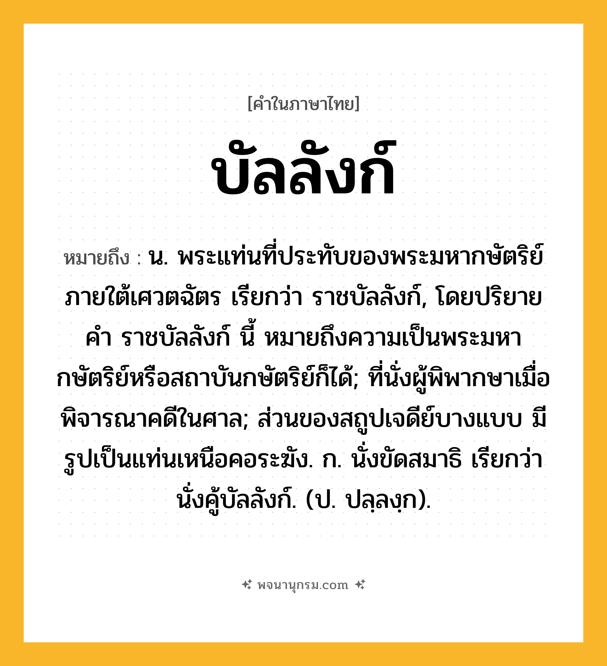 บัลลังก์ ความหมาย หมายถึงอะไร?, คำในภาษาไทย บัลลังก์ หมายถึง น. พระแท่นที่ประทับของพระมหากษัตริย์ภายใต้เศวตฉัตร เรียกว่า ราชบัลลังก์, โดยปริยายคํา ราชบัลลังก์ นี้ หมายถึงความเป็นพระมหากษัตริย์หรือสถาบันกษัตริย์ก็ได้; ที่นั่งผู้พิพากษาเมื่อพิจารณาคดีในศาล; ส่วนของสถูปเจดีย์บางแบบ มีรูปเป็นแท่นเหนือคอระฆัง. ก. นั่งขัดสมาธิ เรียกว่า นั่งคู้บัลลังก์. (ป. ปลฺลงฺก).