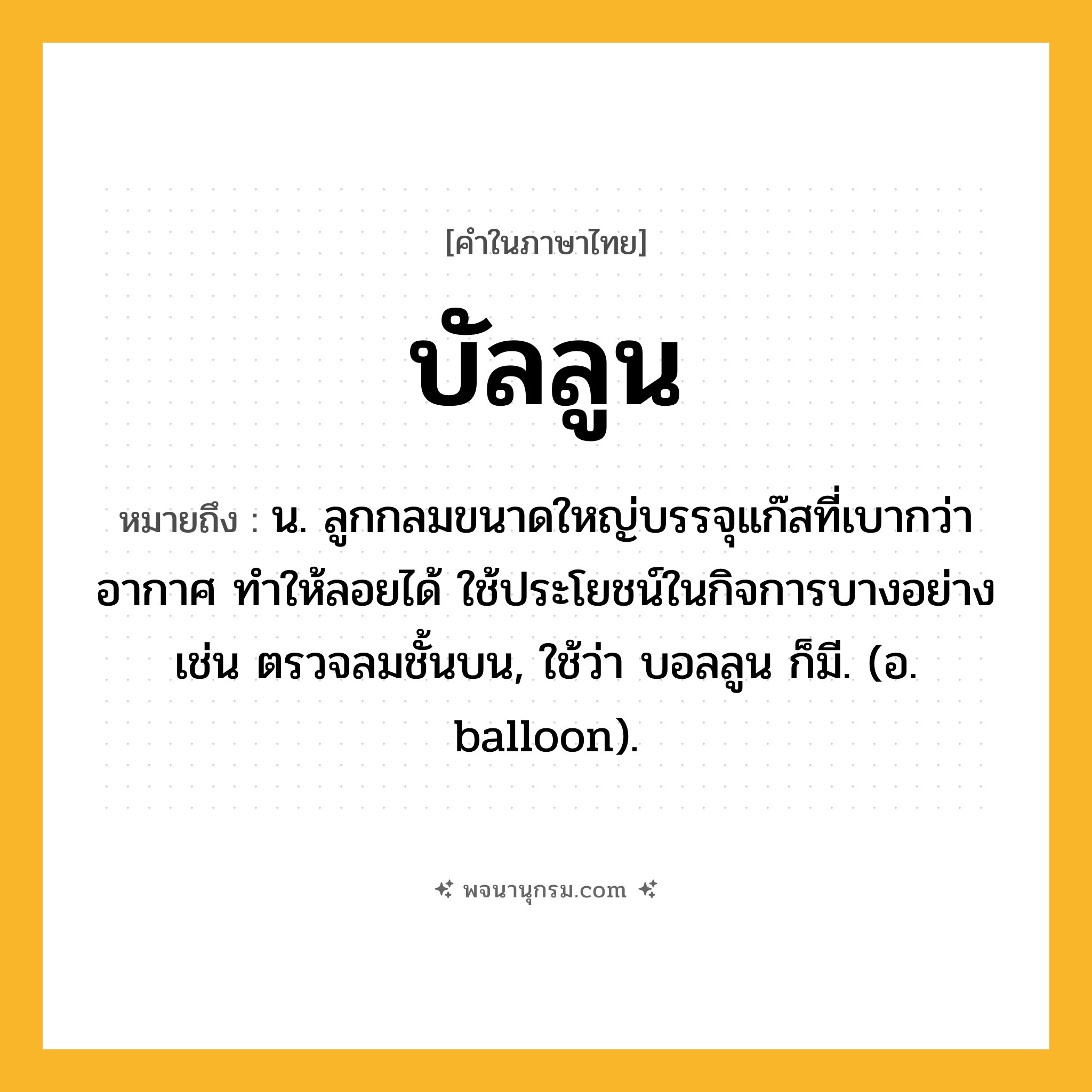 บัลลูน ความหมาย หมายถึงอะไร?, คำในภาษาไทย บัลลูน หมายถึง น. ลูกกลมขนาดใหญ่บรรจุแก๊สที่เบากว่าอากาศ ทําให้ลอยได้ ใช้ประโยชน์ในกิจการบางอย่าง เช่น ตรวจลมชั้นบน, ใช้ว่า บอลลูน ก็มี. (อ. balloon).