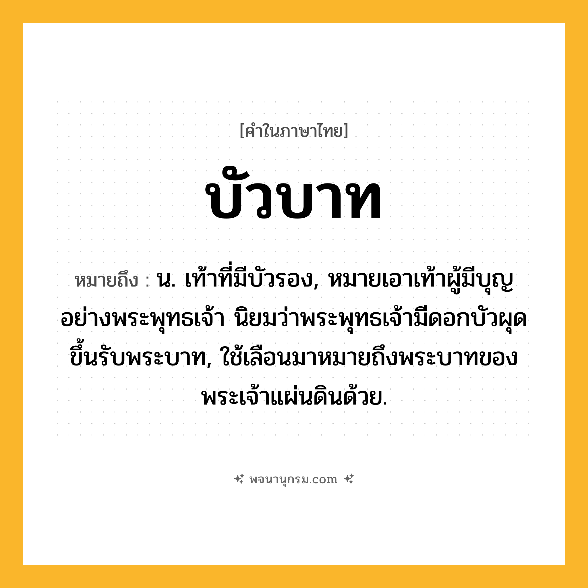 บัวบาท ความหมาย หมายถึงอะไร?, คำในภาษาไทย บัวบาท หมายถึง น. เท้าที่มีบัวรอง, หมายเอาเท้าผู้มีบุญอย่างพระพุทธเจ้า นิยมว่าพระพุทธเจ้ามีดอกบัวผุดขึ้นรับพระบาท, ใช้เลือนมาหมายถึงพระบาทของพระเจ้าแผ่นดินด้วย.