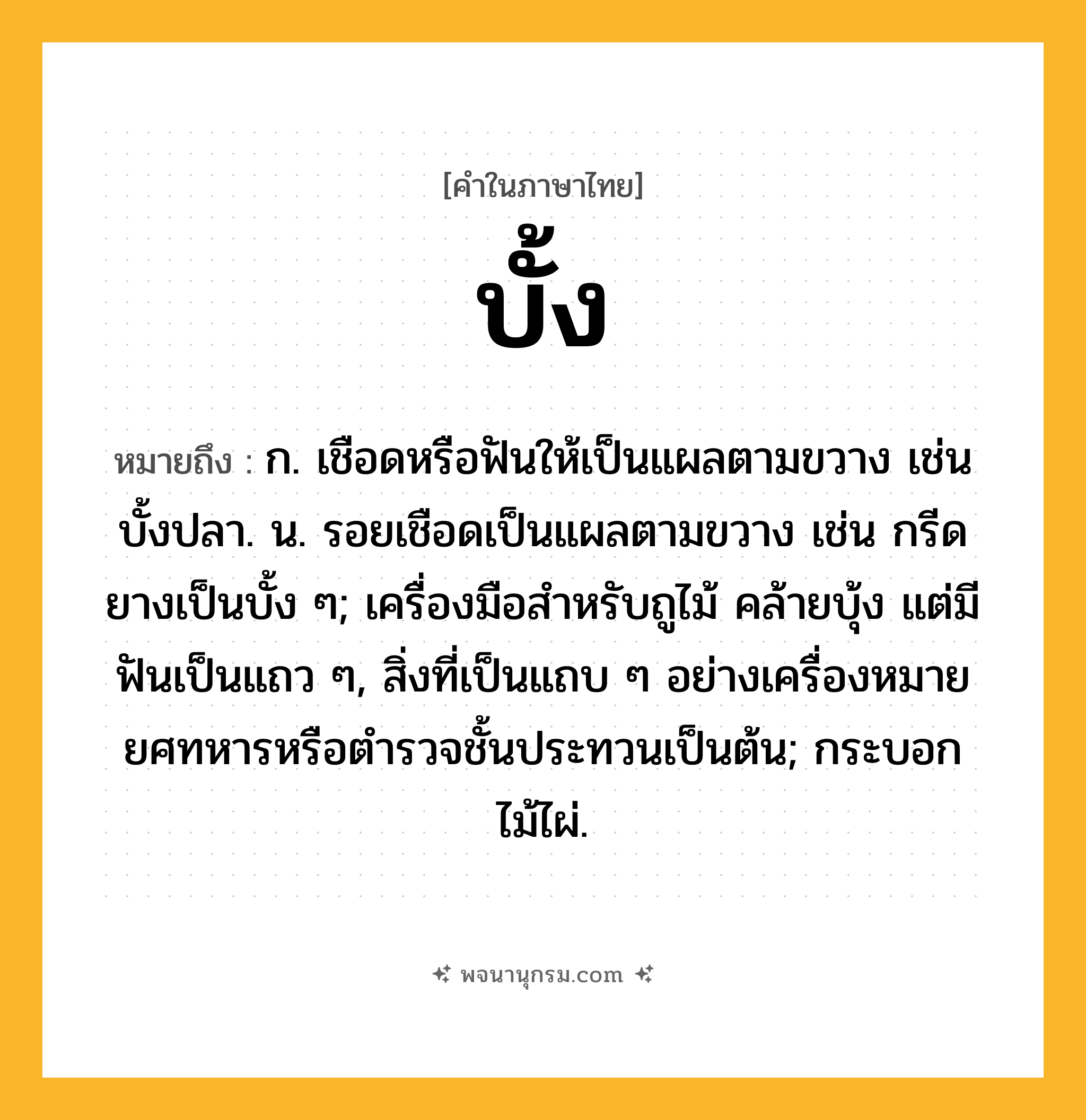 บั้ง ความหมาย หมายถึงอะไร?, คำในภาษาไทย บั้ง หมายถึง ก. เชือดหรือฟันให้เป็นแผลตามขวาง เช่น บั้งปลา. น. รอยเชือดเป็นแผลตามขวาง เช่น กรีดยางเป็นบั้ง ๆ; เครื่องมือสําหรับถูไม้ คล้ายบุ้ง แต่มีฟันเป็นแถว ๆ, สิ่งที่เป็นแถบ ๆ อย่างเครื่องหมายยศทหารหรือตํารวจชั้นประทวนเป็นต้น; กระบอกไม้ไผ่.