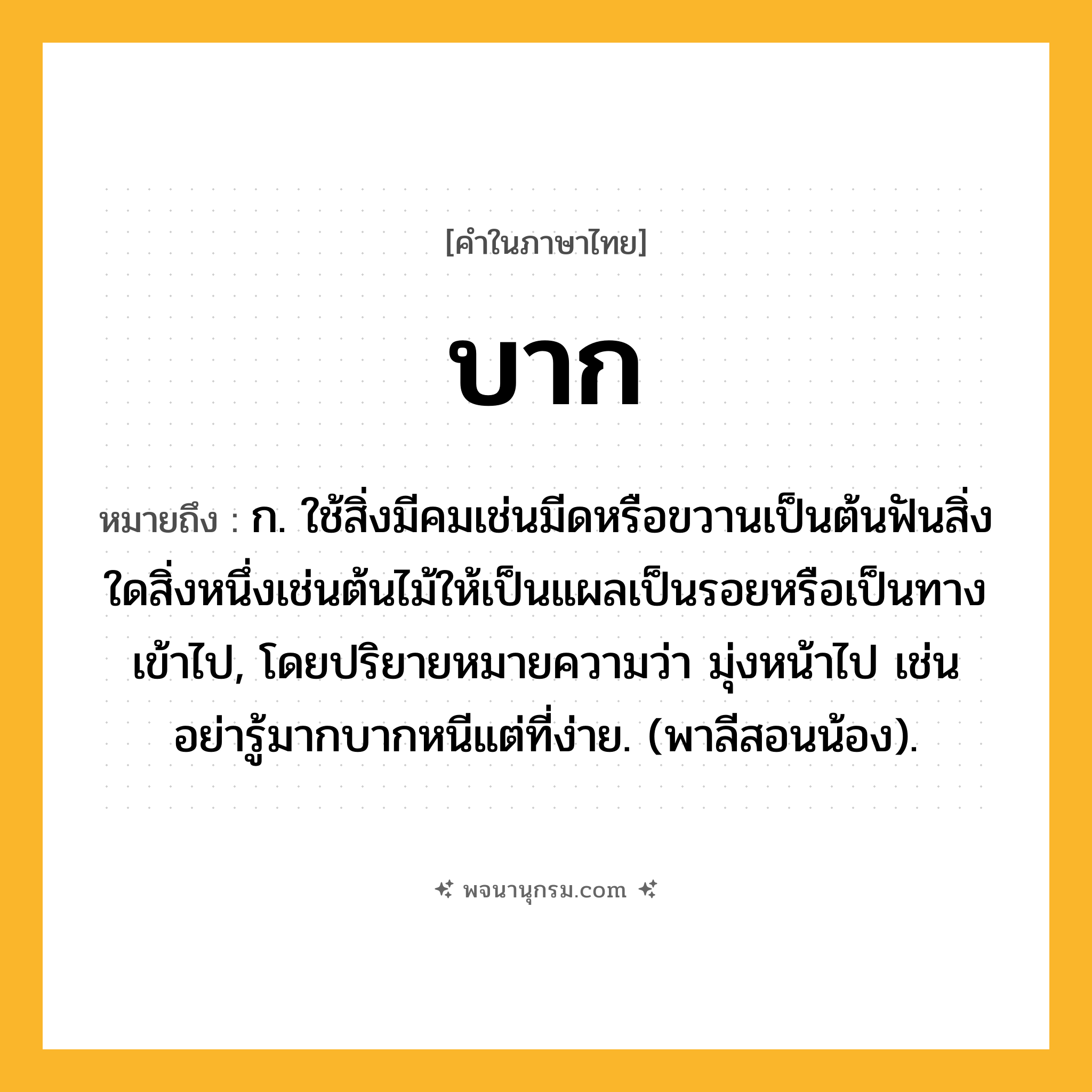 บาก ความหมาย หมายถึงอะไร?, คำในภาษาไทย บาก หมายถึง ก. ใช้สิ่งมีคมเช่นมีดหรือขวานเป็นต้นฟันสิ่งใดสิ่งหนึ่งเช่นต้นไม้ให้เป็นแผลเป็นรอยหรือเป็นทางเข้าไป, โดยปริยายหมายความว่า มุ่งหน้าไป เช่น อย่ารู้มากบากหนีแต่ที่ง่าย. (พาลีสอนน้อง).