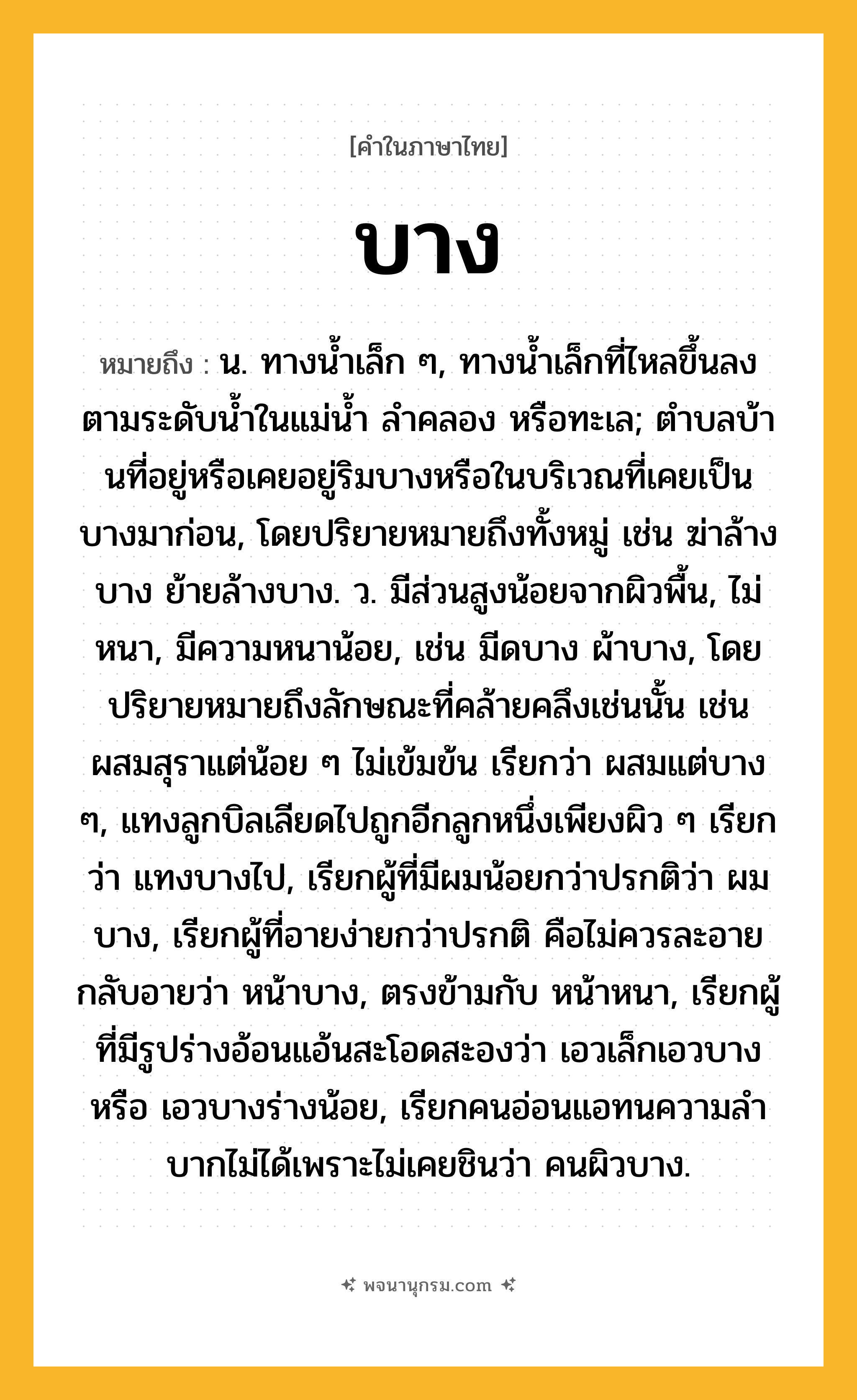 บาง ความหมาย หมายถึงอะไร?, คำในภาษาไทย บาง หมายถึง น. ทางนํ้าเล็ก ๆ, ทางนํ้าเล็กที่ไหลขึ้นลงตามระดับนํ้าในแม่นํ้า ลําคลอง หรือทะเล; ตําบลบ้านที่อยู่หรือเคยอยู่ริมบางหรือในบริเวณที่เคยเป็นบางมาก่อน, โดยปริยายหมายถึงทั้งหมู่ เช่น ฆ่าล้างบาง ย้ายล้างบาง. ว. มีส่วนสูงน้อยจากผิวพื้น, ไม่หนา, มีความหนาน้อย, เช่น มีดบาง ผ้าบาง, โดยปริยายหมายถึงลักษณะที่คล้ายคลึงเช่นนั้น เช่น ผสมสุราแต่น้อย ๆ ไม่เข้มข้น เรียกว่า ผสมแต่บาง ๆ, แทงลูกบิลเลียดไปถูกอีกลูกหนึ่งเพียงผิว ๆ เรียกว่า แทงบางไป, เรียกผู้ที่มีผมน้อยกว่าปรกติว่า ผมบาง, เรียกผู้ที่อายง่ายกว่าปรกติ คือไม่ควรละอาย กลับอายว่า หน้าบาง, ตรงข้ามกับ หน้าหนา, เรียกผู้ที่มีรูปร่างอ้อนแอ้นสะโอดสะองว่า เอวเล็กเอวบาง หรือ เอวบางร่างน้อย, เรียกคนอ่อนแอทนความลําบากไม่ได้เพราะไม่เคยชินว่า คนผิวบาง.