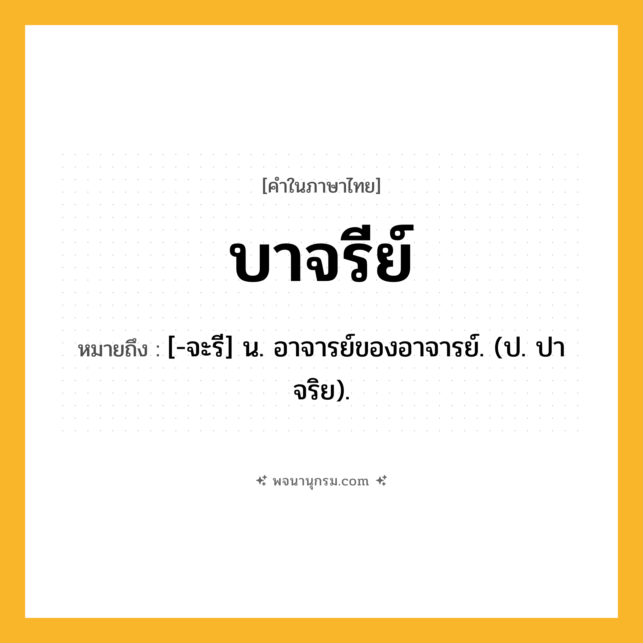 บาจรีย์ ความหมาย หมายถึงอะไร?, คำในภาษาไทย บาจรีย์ หมายถึง [-จะรี] น. อาจารย์ของอาจารย์. (ป. ปาจริย).