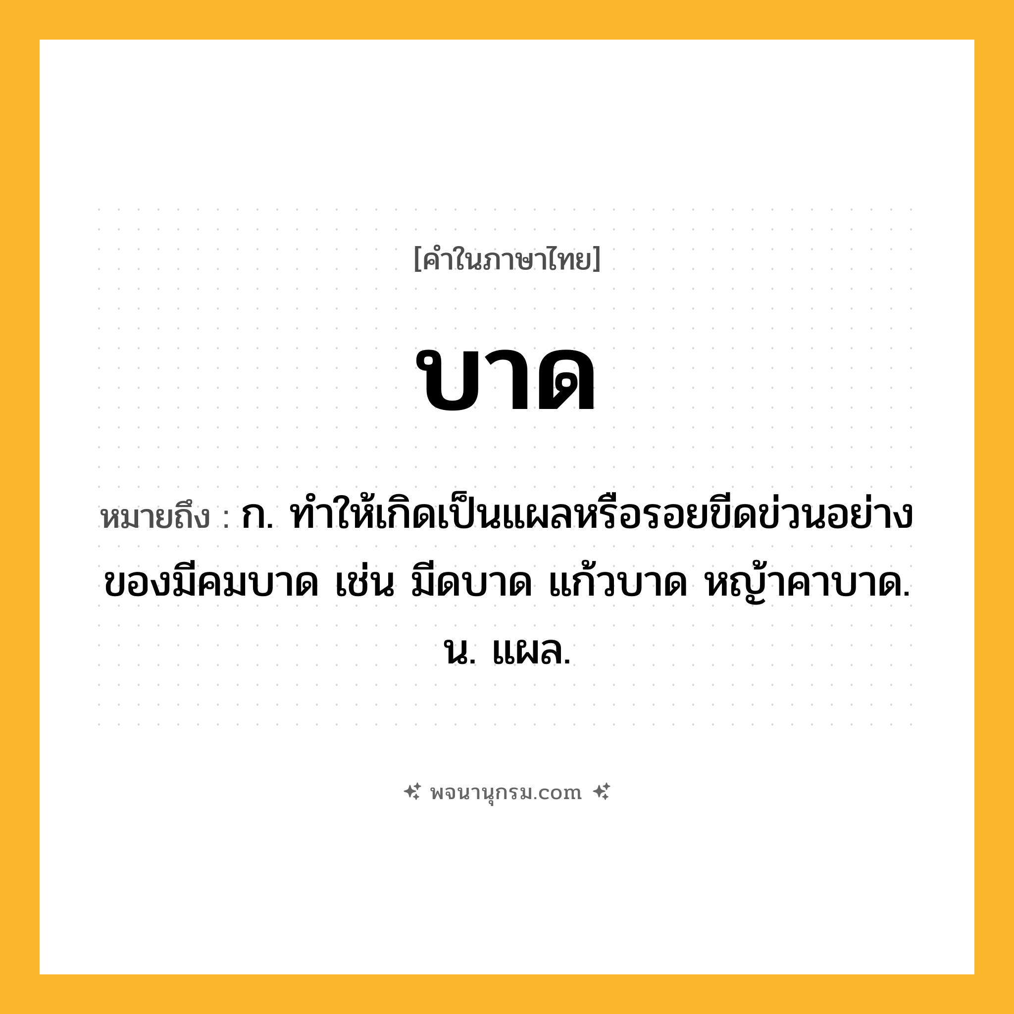 บาด ความหมาย หมายถึงอะไร?, คำในภาษาไทย บาด หมายถึง ก. ทําให้เกิดเป็นแผลหรือรอยขีดข่วนอย่างของมีคมบาด เช่น มีดบาด แก้วบาด หญ้าคาบาด. น. แผล.