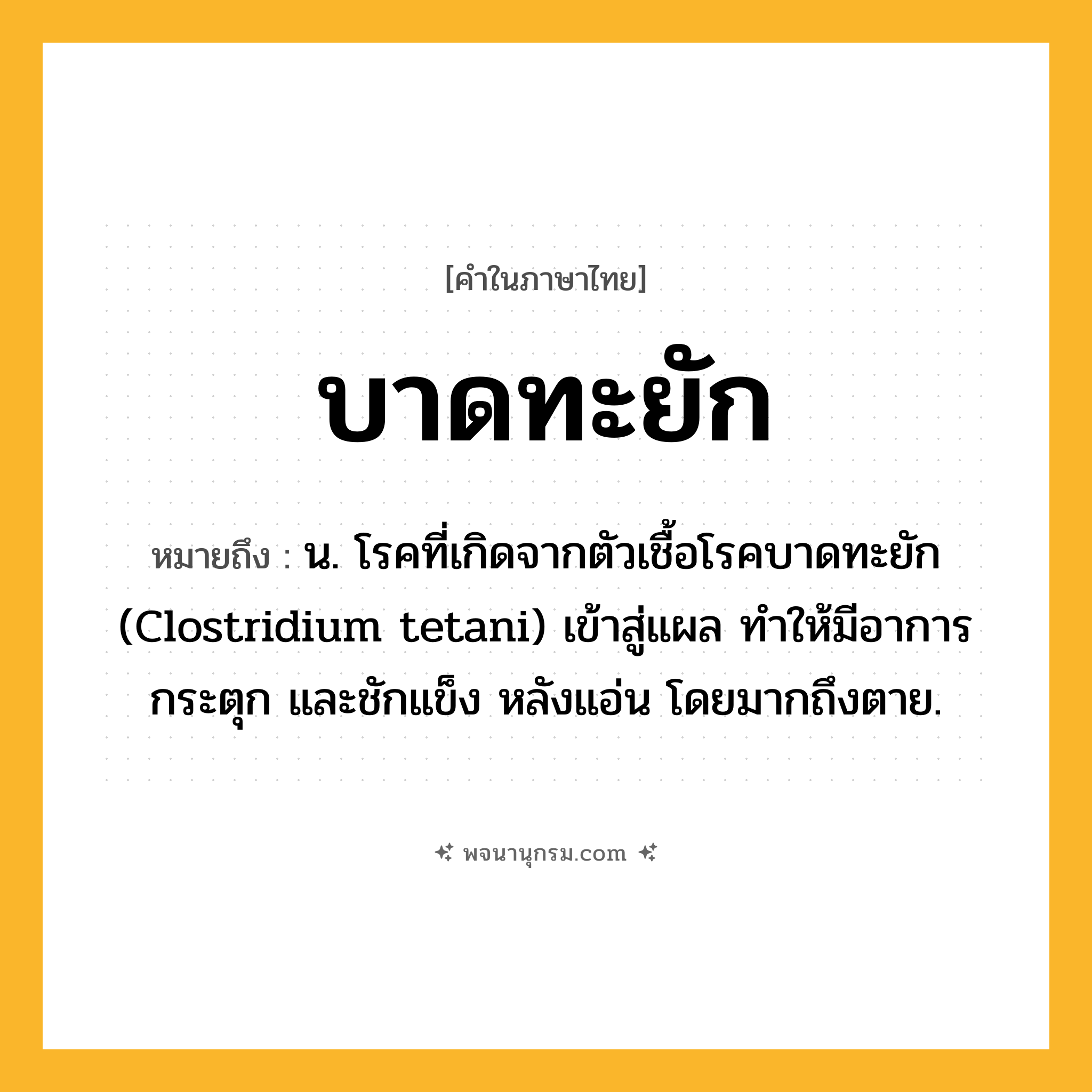 บาดทะยัก ความหมาย หมายถึงอะไร?, คำในภาษาไทย บาดทะยัก หมายถึง น. โรคที่เกิดจากตัวเชื้อโรคบาดทะยัก (Clostridium tetani) เข้าสู่แผล ทําให้มีอาการกระตุก และชักแข็ง หลังแอ่น โดยมากถึงตาย.