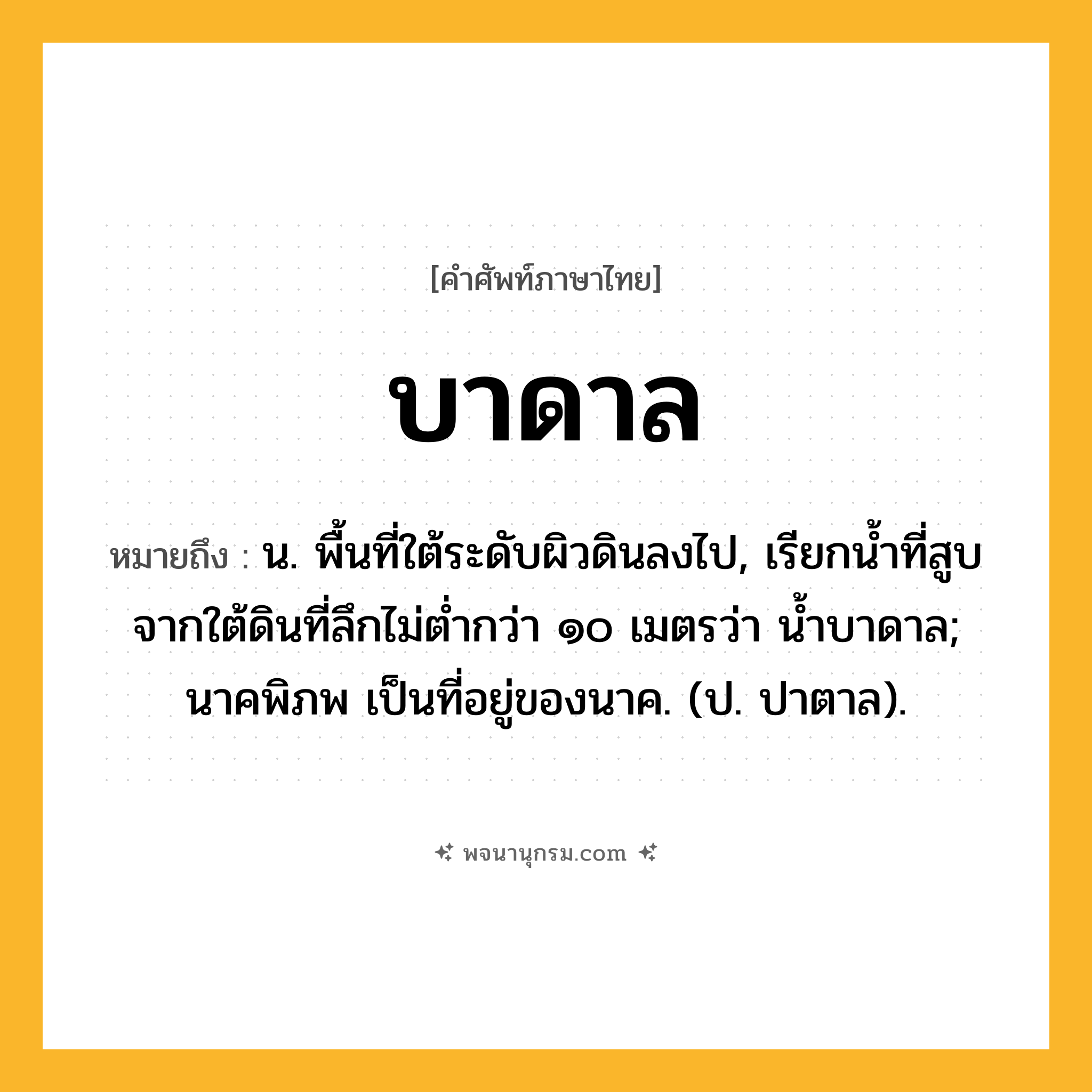บาดาล ความหมาย หมายถึงอะไร?, คำในภาษาไทย บาดาล หมายถึง น. พื้นที่ใต้ระดับผิวดินลงไป, เรียกนํ้าที่สูบจากใต้ดินที่ลึกไม่ตํ่ากว่า ๑๐ เมตรว่า นํ้าบาดาล; นาคพิภพ เป็นที่อยู่ของนาค. (ป. ปาตาล).