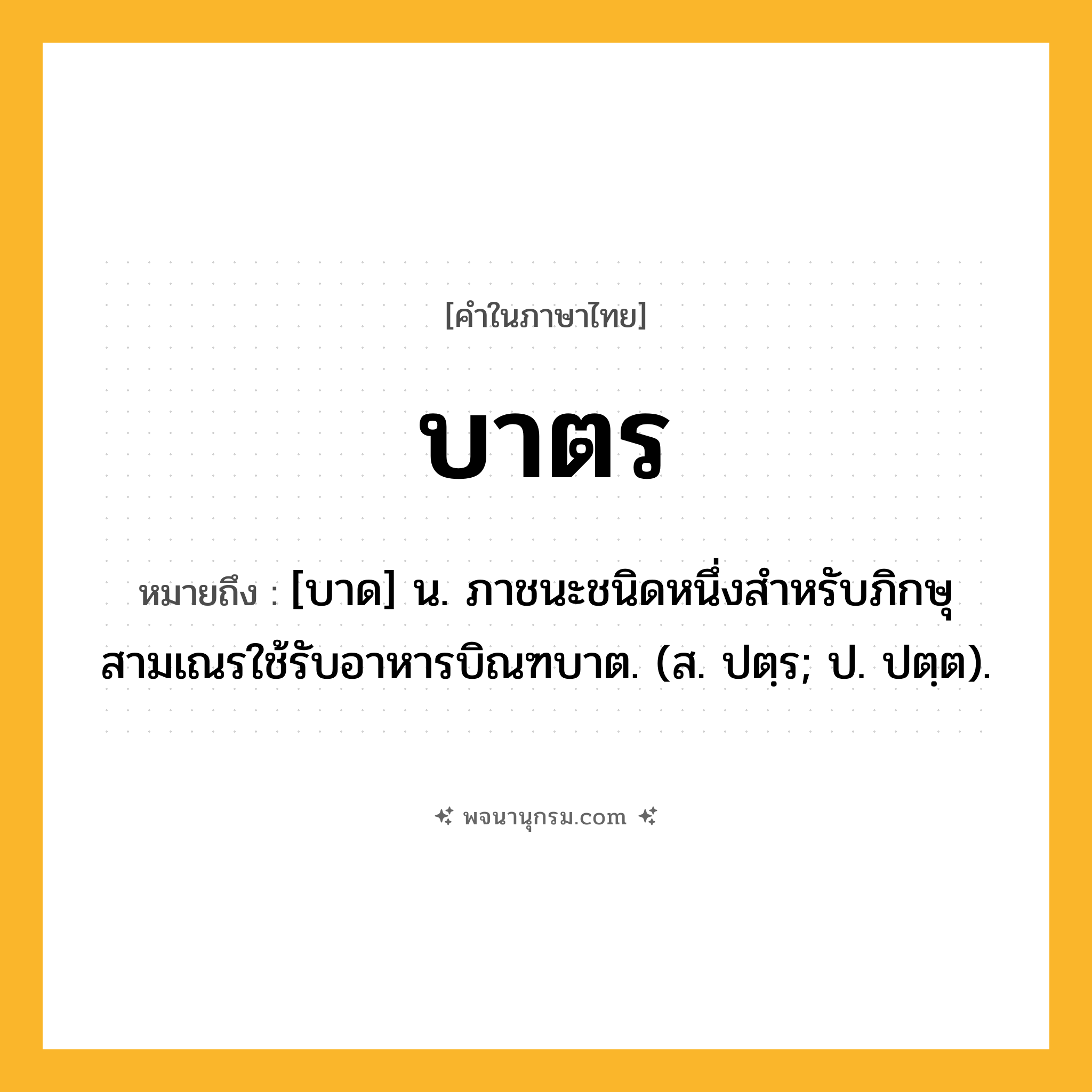 บาตร ความหมาย หมายถึงอะไร?, คำในภาษาไทย บาตร หมายถึง [บาด] น. ภาชนะชนิดหนึ่งสําหรับภิกษุสามเณรใช้รับอาหารบิณฑบาต. (ส. ปตฺร; ป. ปตฺต).