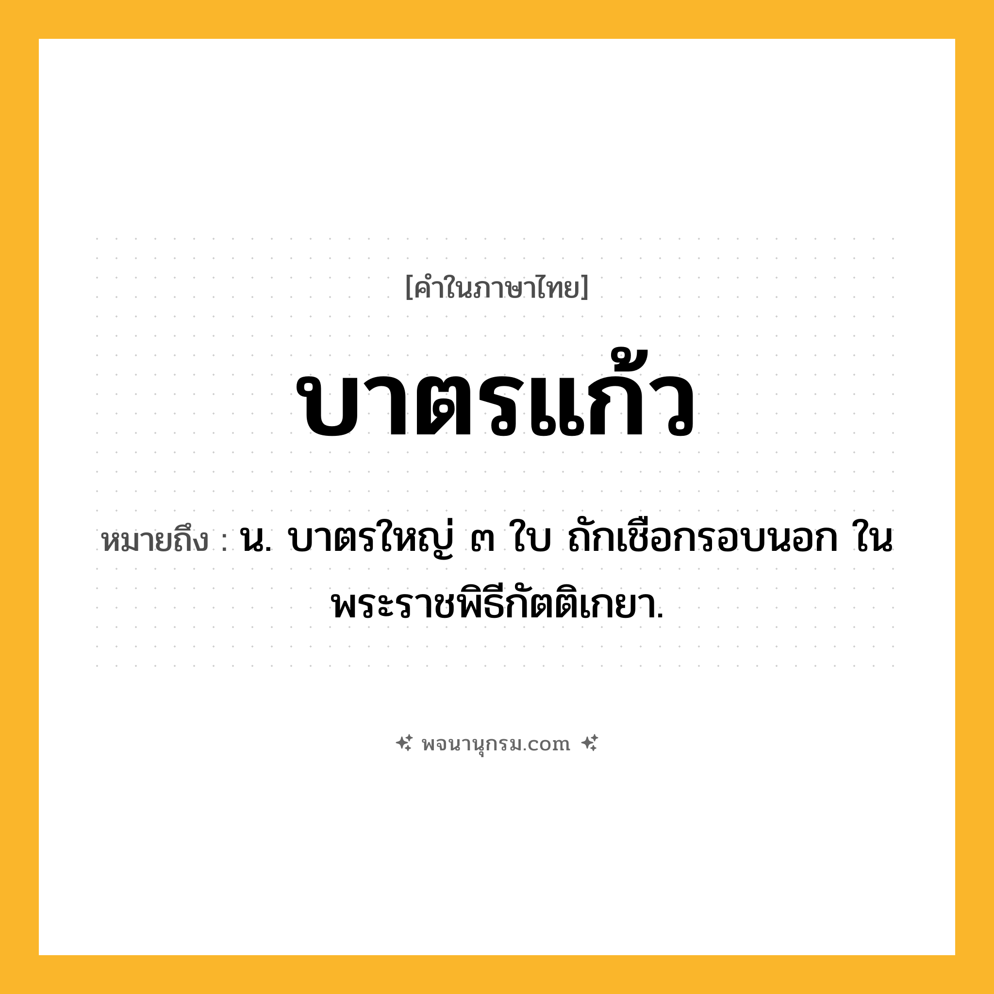 บาตรแก้ว ความหมาย หมายถึงอะไร?, คำในภาษาไทย บาตรแก้ว หมายถึง น. บาตรใหญ่ ๓ ใบ ถักเชือกรอบนอก ในพระราชพิธีกัตติเกยา.