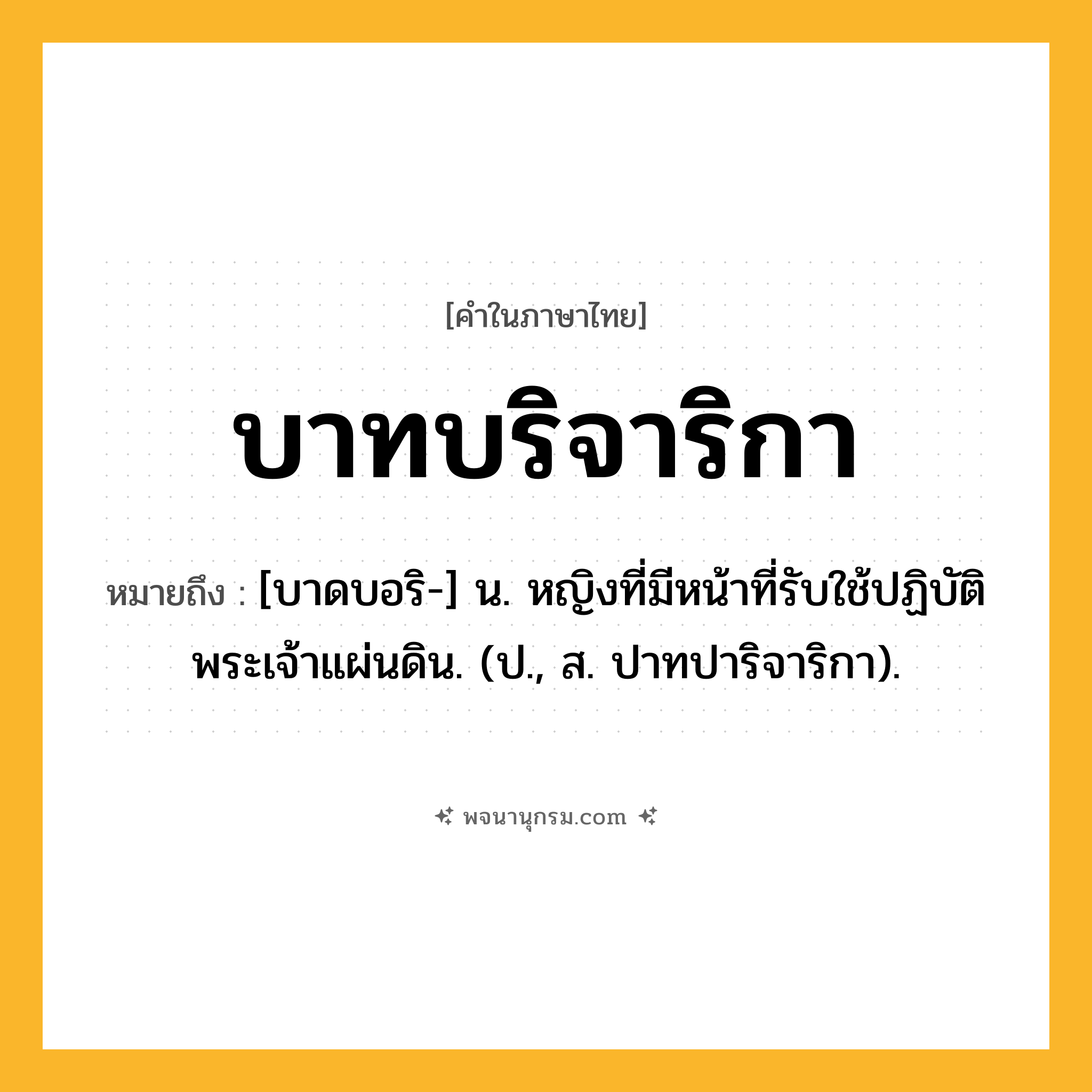 บาทบริจาริกา ความหมาย หมายถึงอะไร?, คำในภาษาไทย บาทบริจาริกา หมายถึง [บาดบอริ-] น. หญิงที่มีหน้าที่รับใช้ปฏิบัติพระเจ้าแผ่นดิน. (ป., ส. ปาทปาริจาริกา).
