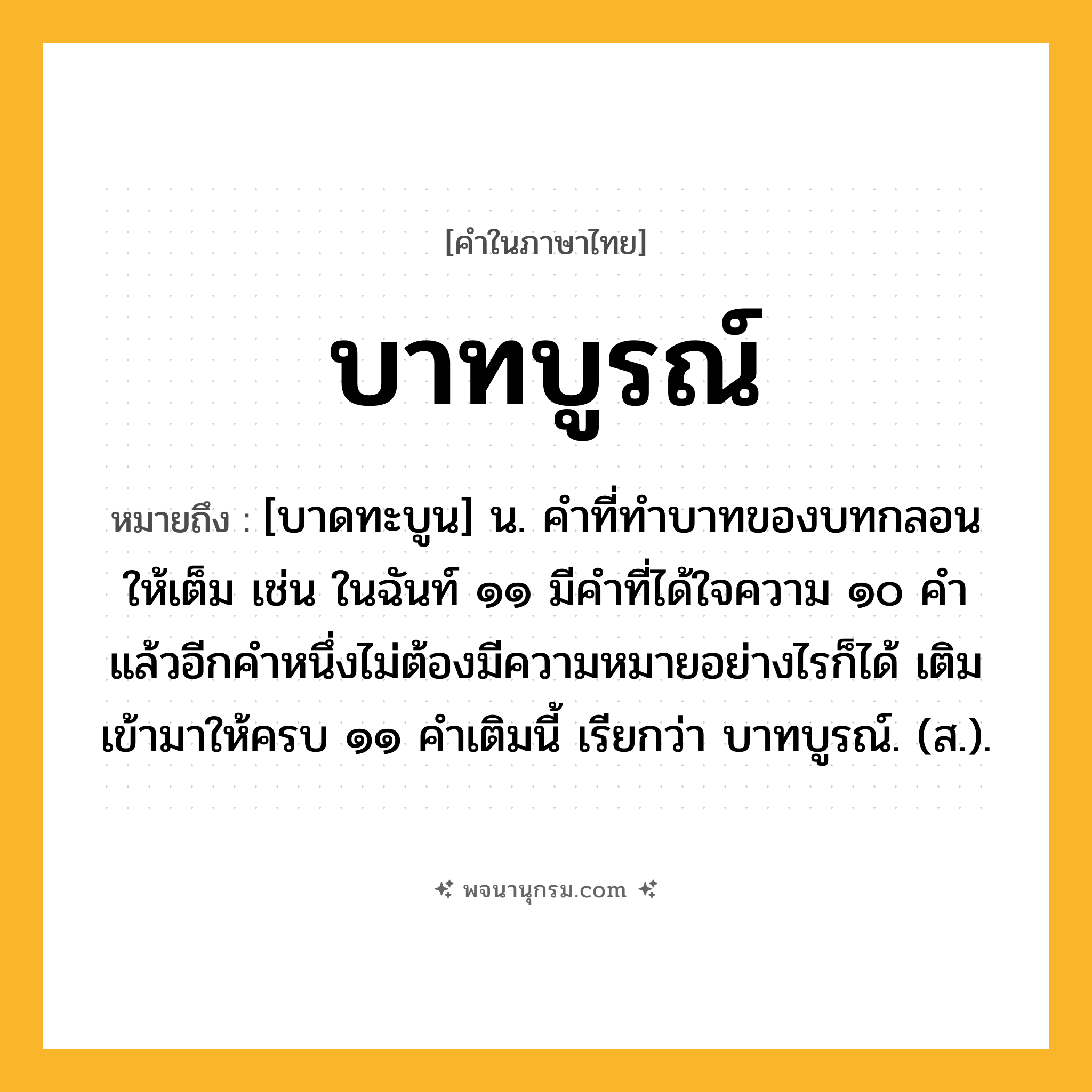 บาทบูรณ์ ความหมาย หมายถึงอะไร?, คำในภาษาไทย บาทบูรณ์ หมายถึง [บาดทะบูน] น. คําที่ทําบาทของบทกลอนให้เต็ม เช่น ในฉันท์ ๑๑ มีคําที่ได้ใจความ ๑๐ คํา แล้วอีกคําหนึ่งไม่ต้องมีความหมายอย่างไรก็ได้ เติมเข้ามาให้ครบ ๑๑ คําเติมนี้ เรียกว่า บาทบูรณ์. (ส.).
