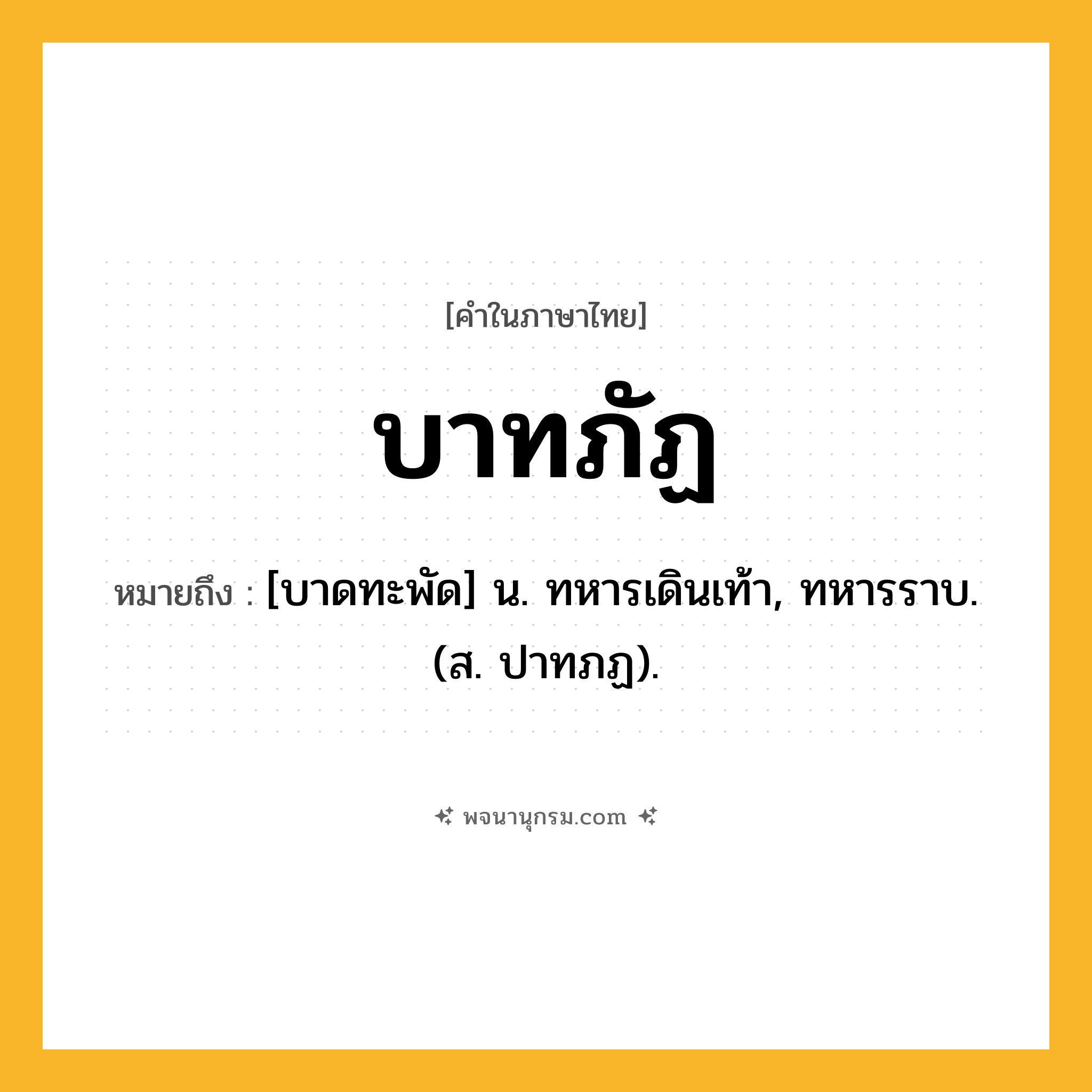 บาทภัฏ ความหมาย หมายถึงอะไร?, คำในภาษาไทย บาทภัฏ หมายถึง [บาดทะพัด] น. ทหารเดินเท้า, ทหารราบ. (ส. ปาทภฏ).