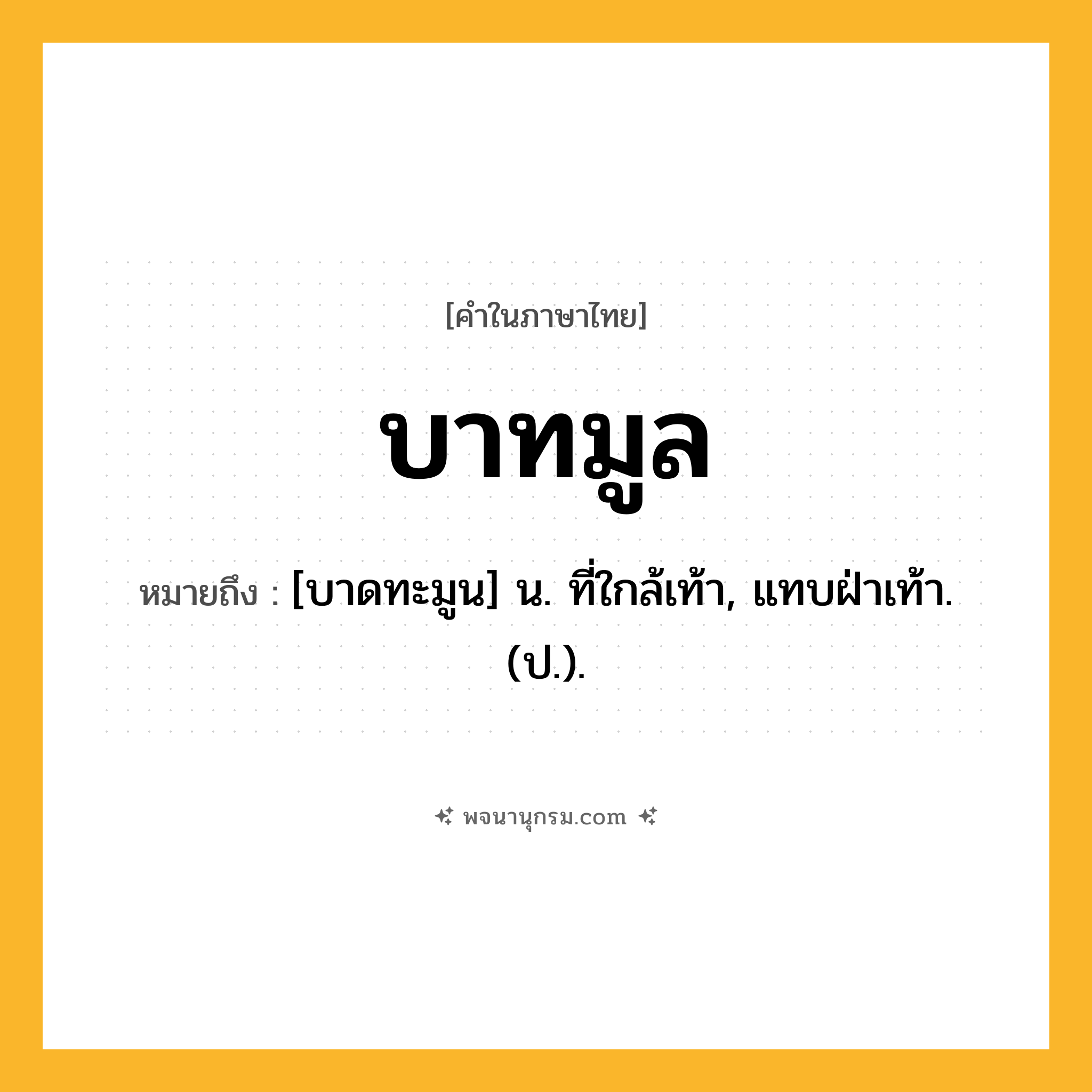 บาทมูล ความหมาย หมายถึงอะไร?, คำในภาษาไทย บาทมูล หมายถึง [บาดทะมูน] น. ที่ใกล้เท้า, แทบฝ่าเท้า. (ป.).