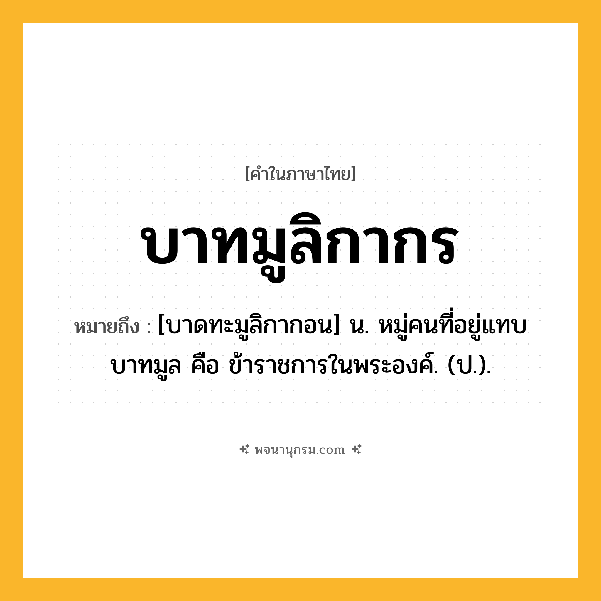 บาทมูลิกากร ความหมาย หมายถึงอะไร?, คำในภาษาไทย บาทมูลิกากร หมายถึง [บาดทะมูลิกากอน] น. หมู่คนที่อยู่แทบบาทมูล คือ ข้าราชการในพระองค์. (ป.).