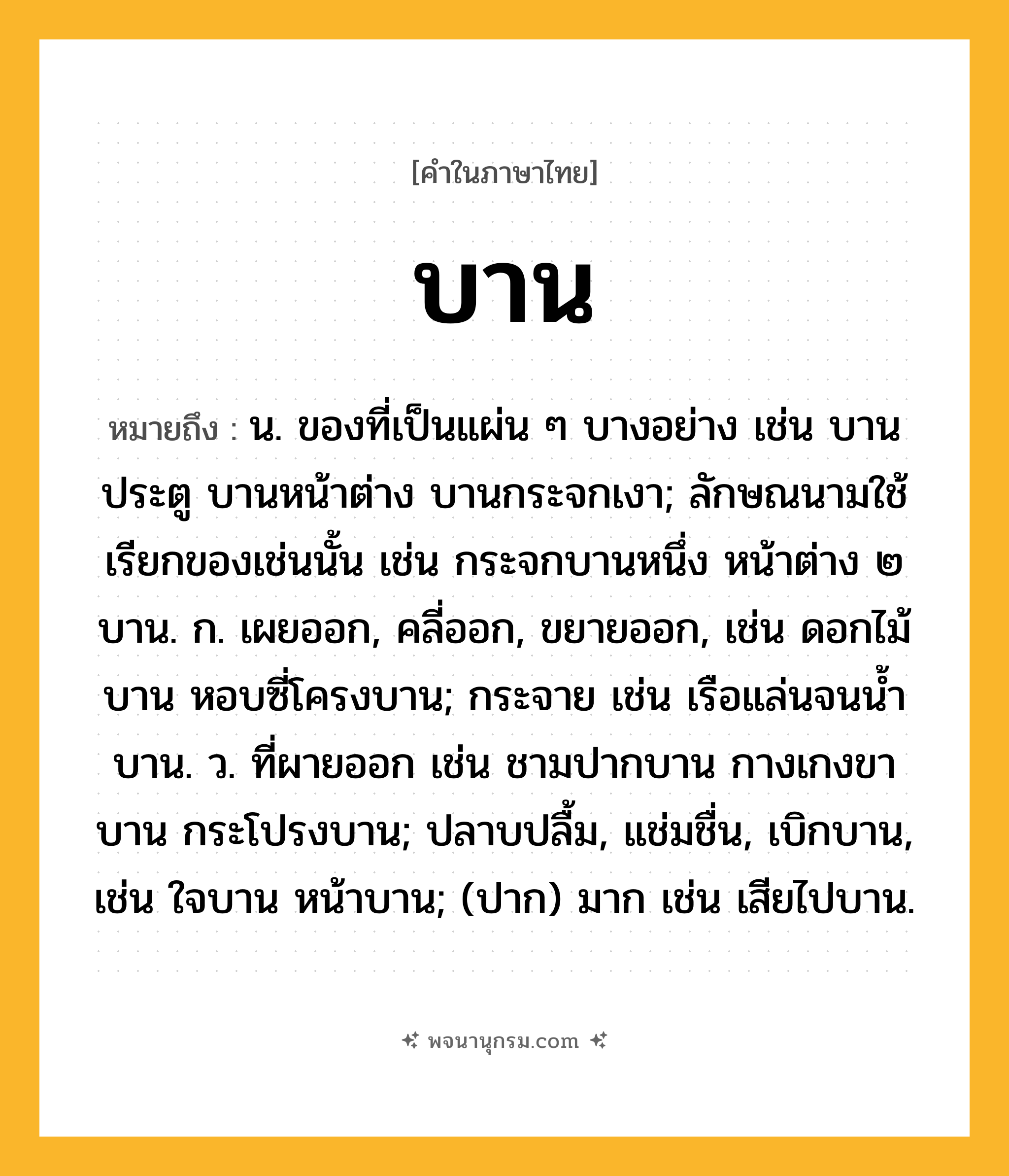 บาน ความหมาย หมายถึงอะไร?, คำในภาษาไทย บาน หมายถึง น. ของที่เป็นแผ่น ๆ บางอย่าง เช่น บานประตู บานหน้าต่าง บานกระจกเงา; ลักษณนามใช้เรียกของเช่นนั้น เช่น กระจกบานหนึ่ง หน้าต่าง ๒ บาน. ก. เผยออก, คลี่ออก, ขยายออก, เช่น ดอกไม้บาน หอบซี่โครงบาน; กระจาย เช่น เรือแล่นจนนํ้าบาน. ว. ที่ผายออก เช่น ชามปากบาน กางเกงขาบาน กระโปรงบาน; ปลาบปลื้ม, แช่มชื่น, เบิกบาน, เช่น ใจบาน หน้าบาน; (ปาก) มาก เช่น เสียไปบาน.