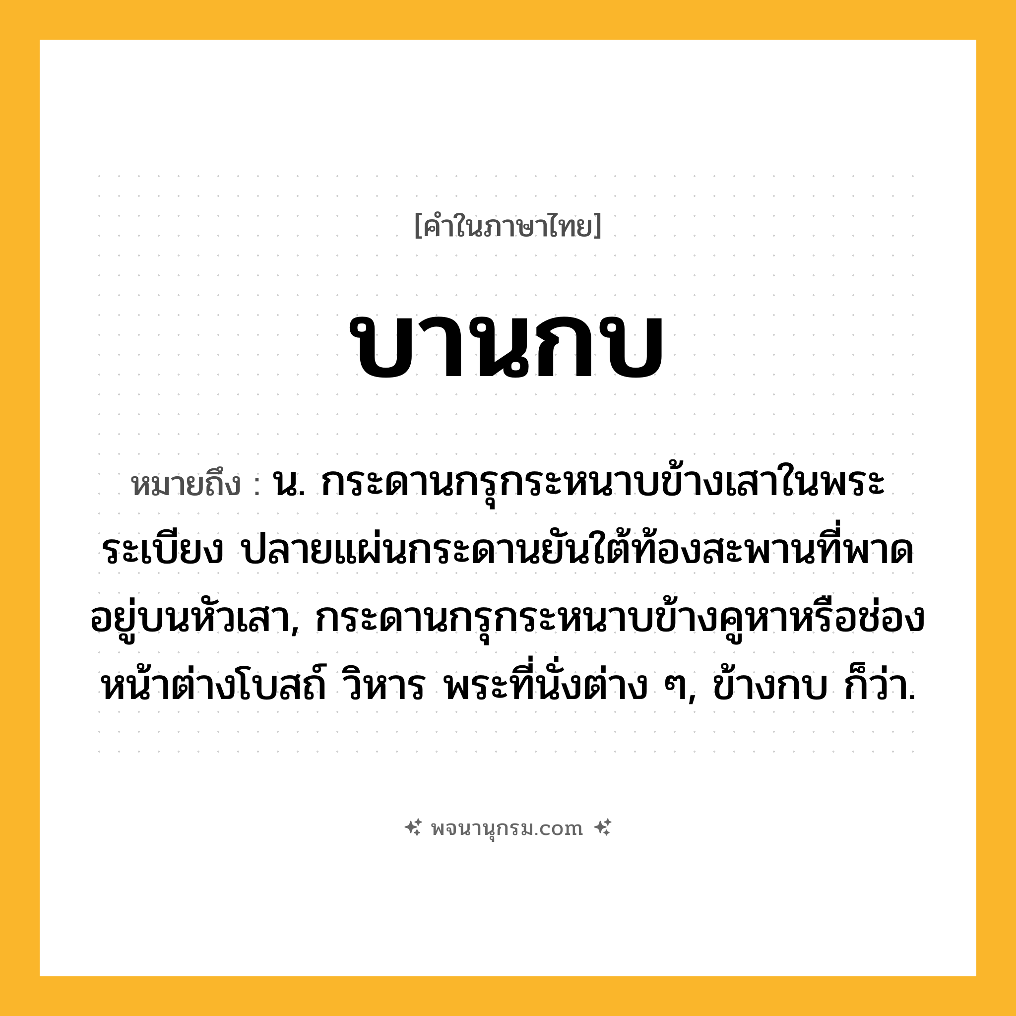บานกบ ความหมาย หมายถึงอะไร?, คำในภาษาไทย บานกบ หมายถึง น. กระดานกรุกระหนาบข้างเสาในพระระเบียง ปลายแผ่นกระดานยันใต้ท้องสะพานที่พาดอยู่บนหัวเสา, กระดานกรุกระหนาบข้างคูหาหรือช่องหน้าต่างโบสถ์ วิหาร พระที่นั่งต่าง ๆ, ข้างกบ ก็ว่า.