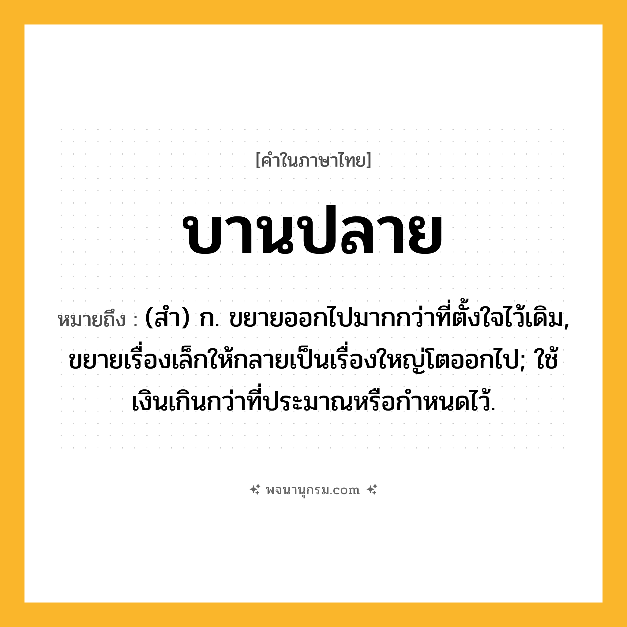 บานปลาย ความหมาย หมายถึงอะไร?, คำในภาษาไทย บานปลาย หมายถึง (สํา) ก. ขยายออกไปมากกว่าที่ตั้งใจไว้เดิม, ขยายเรื่องเล็กให้กลายเป็นเรื่องใหญ่โตออกไป; ใช้เงินเกินกว่าที่ประมาณหรือกําหนดไว้.