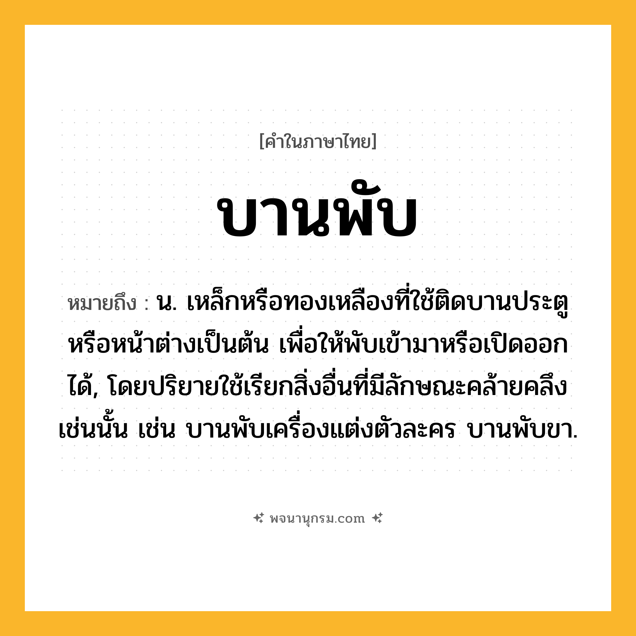 บานพับ ความหมาย หมายถึงอะไร?, คำในภาษาไทย บานพับ หมายถึง น. เหล็กหรือทองเหลืองที่ใช้ติดบานประตูหรือหน้าต่างเป็นต้น เพื่อให้พับเข้ามาหรือเปิดออกได้, โดยปริยายใช้เรียกสิ่งอื่นที่มีลักษณะคล้ายคลึงเช่นนั้น เช่น บานพับเครื่องแต่งตัวละคร บานพับขา.