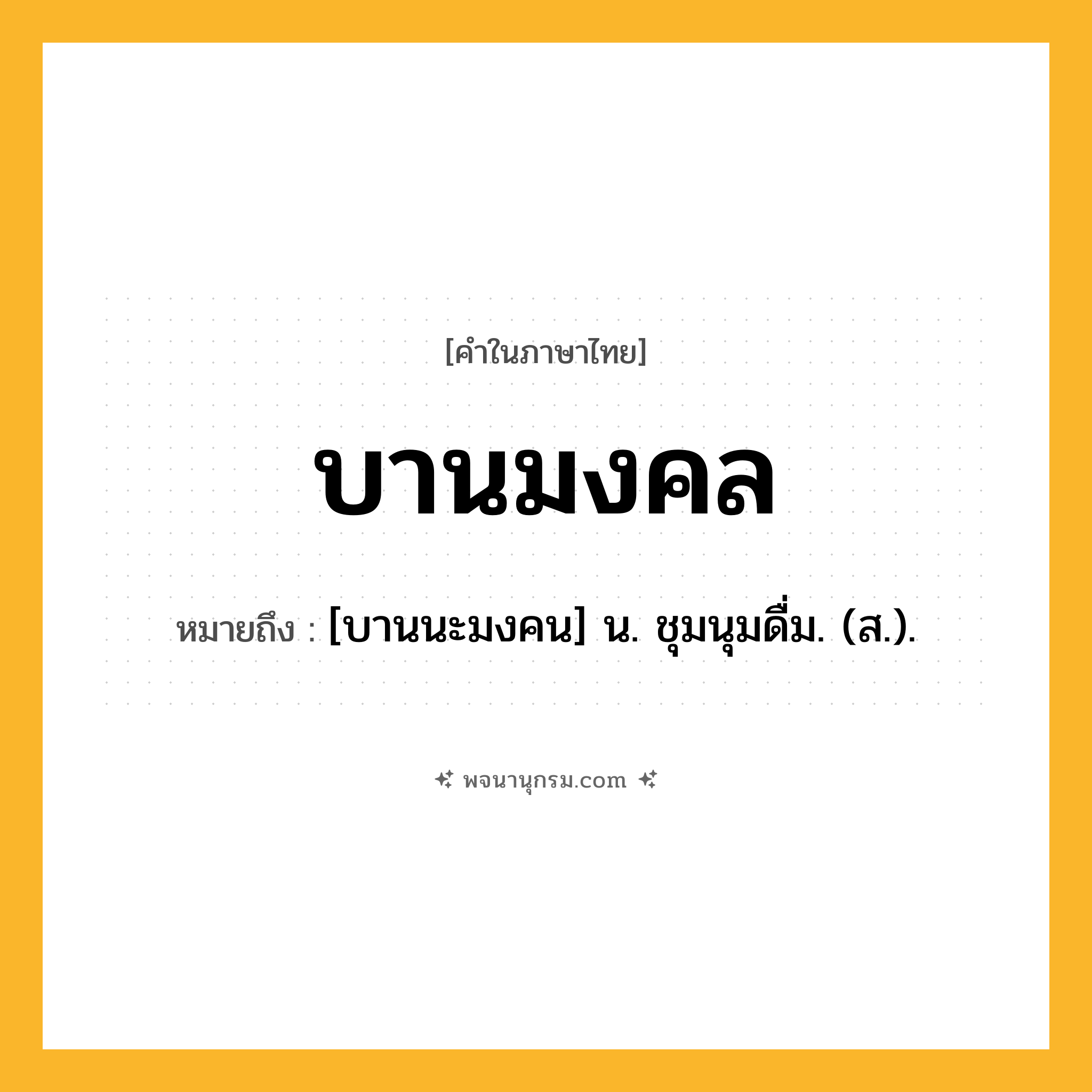 บานมงคล ความหมาย หมายถึงอะไร?, คำในภาษาไทย บานมงคล หมายถึง [บานนะมงคน] น. ชุมนุมดื่ม. (ส.).