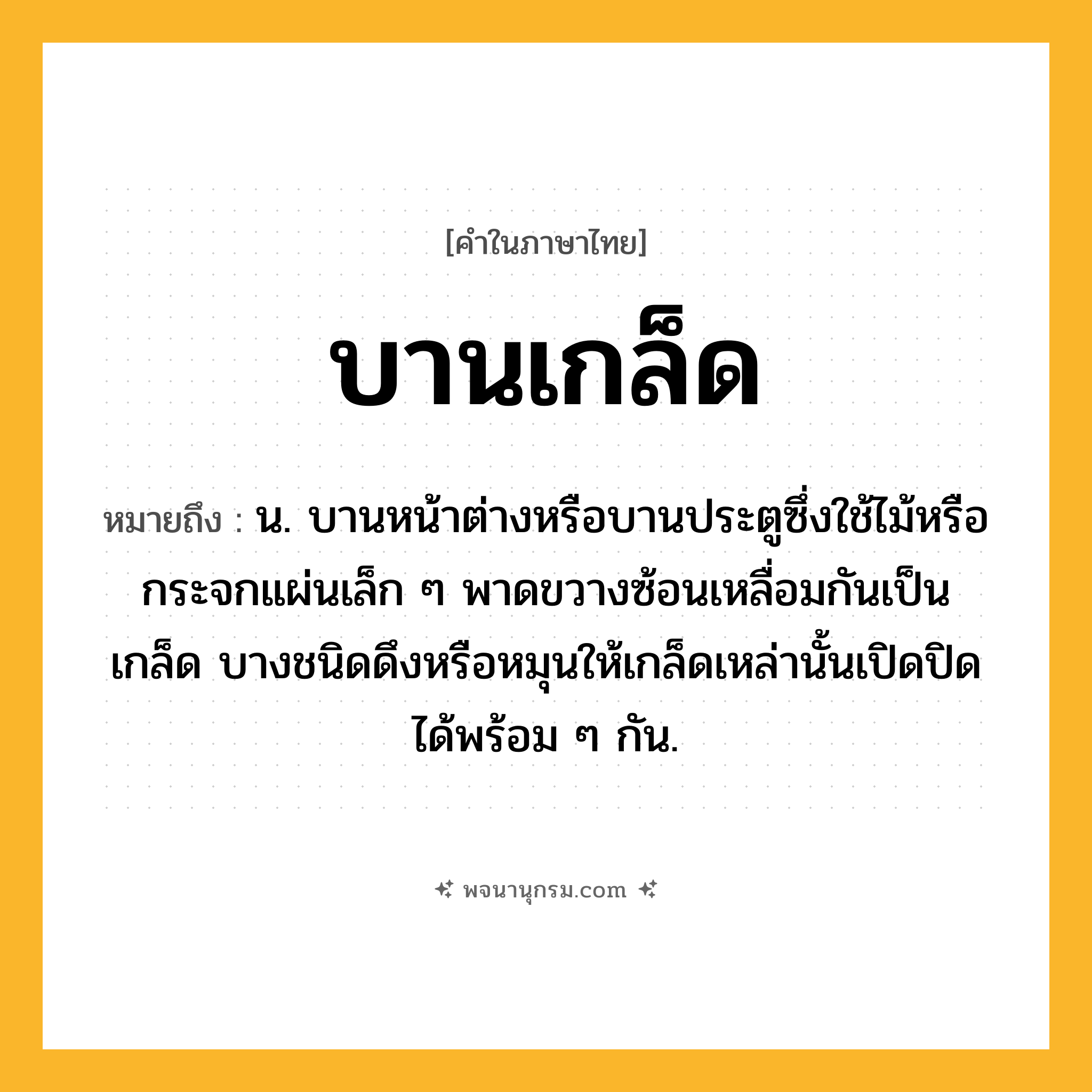 บานเกล็ด ความหมาย หมายถึงอะไร?, คำในภาษาไทย บานเกล็ด หมายถึง น. บานหน้าต่างหรือบานประตูซึ่งใช้ไม้หรือกระจกแผ่นเล็ก ๆ พาดขวางซ้อนเหลื่อมกันเป็นเกล็ด บางชนิดดึงหรือหมุนให้เกล็ดเหล่านั้นเปิดปิดได้พร้อม ๆ กัน.