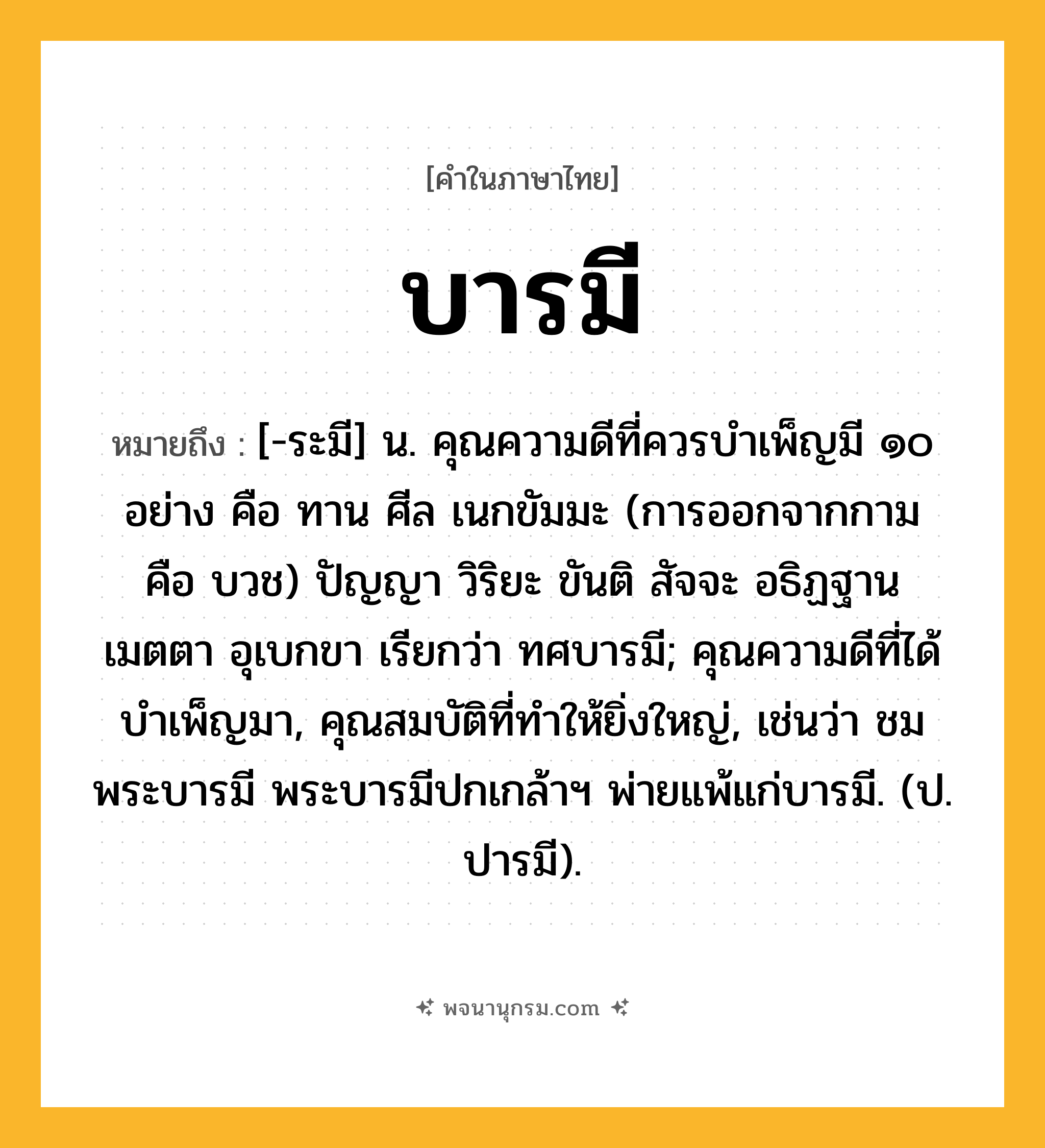 บารมี ความหมาย หมายถึงอะไร?, คำในภาษาไทย บารมี หมายถึง [-ระมี] น. คุณความดีที่ควรบําเพ็ญมี ๑๐ อย่าง คือ ทาน ศีล เนกขัมมะ (การออกจากกาม คือ บวช) ปัญญา วิริยะ ขันติ สัจจะ อธิฏฐาน เมตตา อุเบกขา เรียกว่า ทศบารมี; คุณความดีที่ได้บําเพ็ญมา, คุณสมบัติที่ทําให้ยิ่งใหญ่, เช่นว่า ชมพระบารมี พระบารมีปกเกล้าฯ พ่ายแพ้แก่บารมี. (ป. ปารมี).