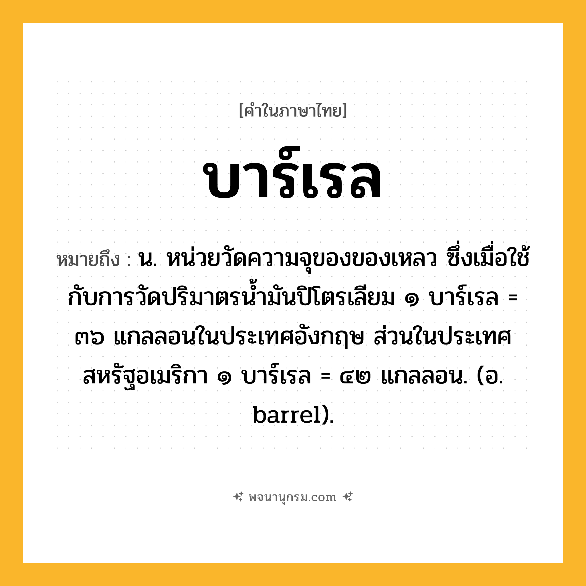 บาร์เรล ความหมาย หมายถึงอะไร?, คำในภาษาไทย บาร์เรล หมายถึง น. หน่วยวัดความจุของของเหลว ซึ่งเมื่อใช้กับการวัดปริมาตรนํ้ามันปิโตรเลียม ๑ บาร์เรล = ๓๖ แกลลอนในประเทศอังกฤษ ส่วนในประเทศสหรัฐอเมริกา ๑ บาร์เรล = ๔๒ แกลลอน. (อ. barrel).