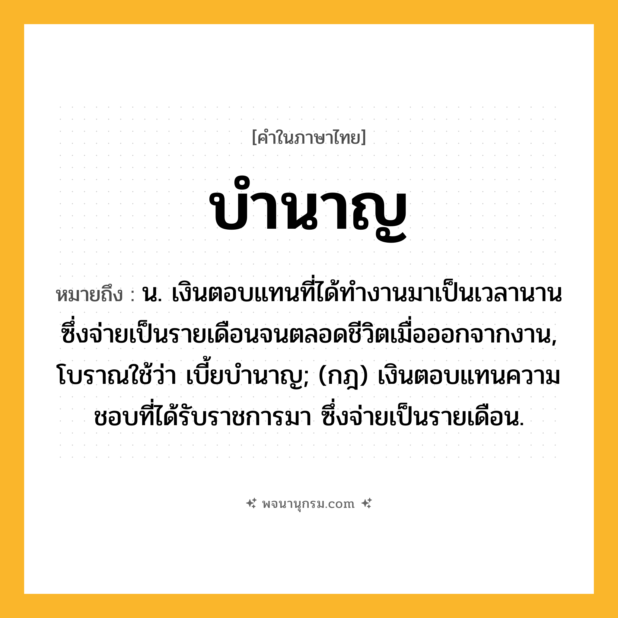บำนาญ ความหมาย หมายถึงอะไร?, คำในภาษาไทย บำนาญ หมายถึง น. เงินตอบแทนที่ได้ทํางานมาเป็นเวลานาน ซึ่งจ่ายเป็นรายเดือนจนตลอดชีวิตเมื่อออกจากงาน, โบราณใช้ว่า เบี้ยบํานาญ; (กฎ) เงินตอบแทนความชอบที่ได้รับราชการมา ซึ่งจ่ายเป็นรายเดือน.