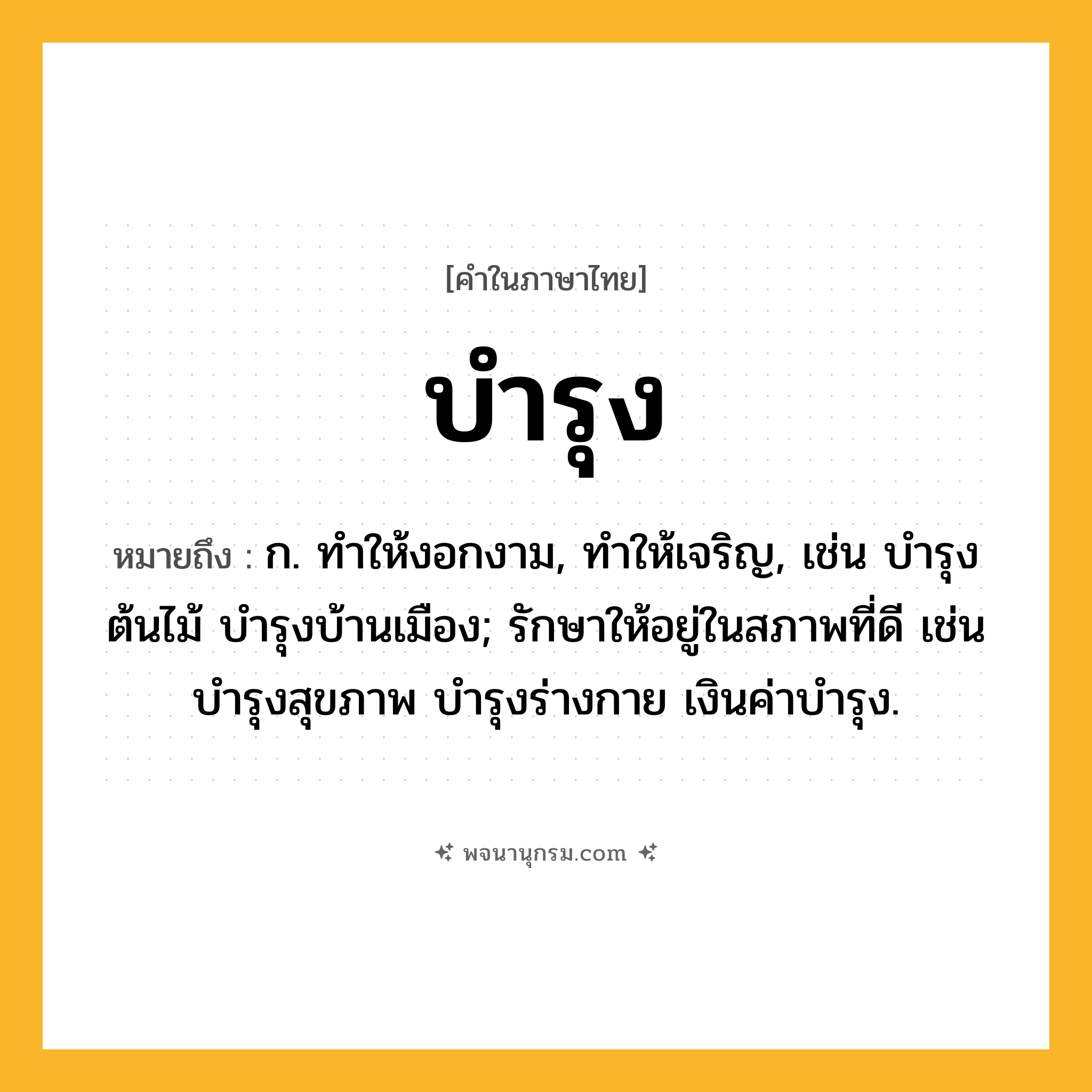 บำรุง ความหมาย หมายถึงอะไร?, คำในภาษาไทย บำรุง หมายถึง ก. ทําให้งอกงาม, ทําให้เจริญ, เช่น บํารุงต้นไม้ บํารุงบ้านเมือง; รักษาให้อยู่ในสภาพที่ดี เช่น บํารุงสุขภาพ บํารุงร่างกาย เงินค่าบํารุง.