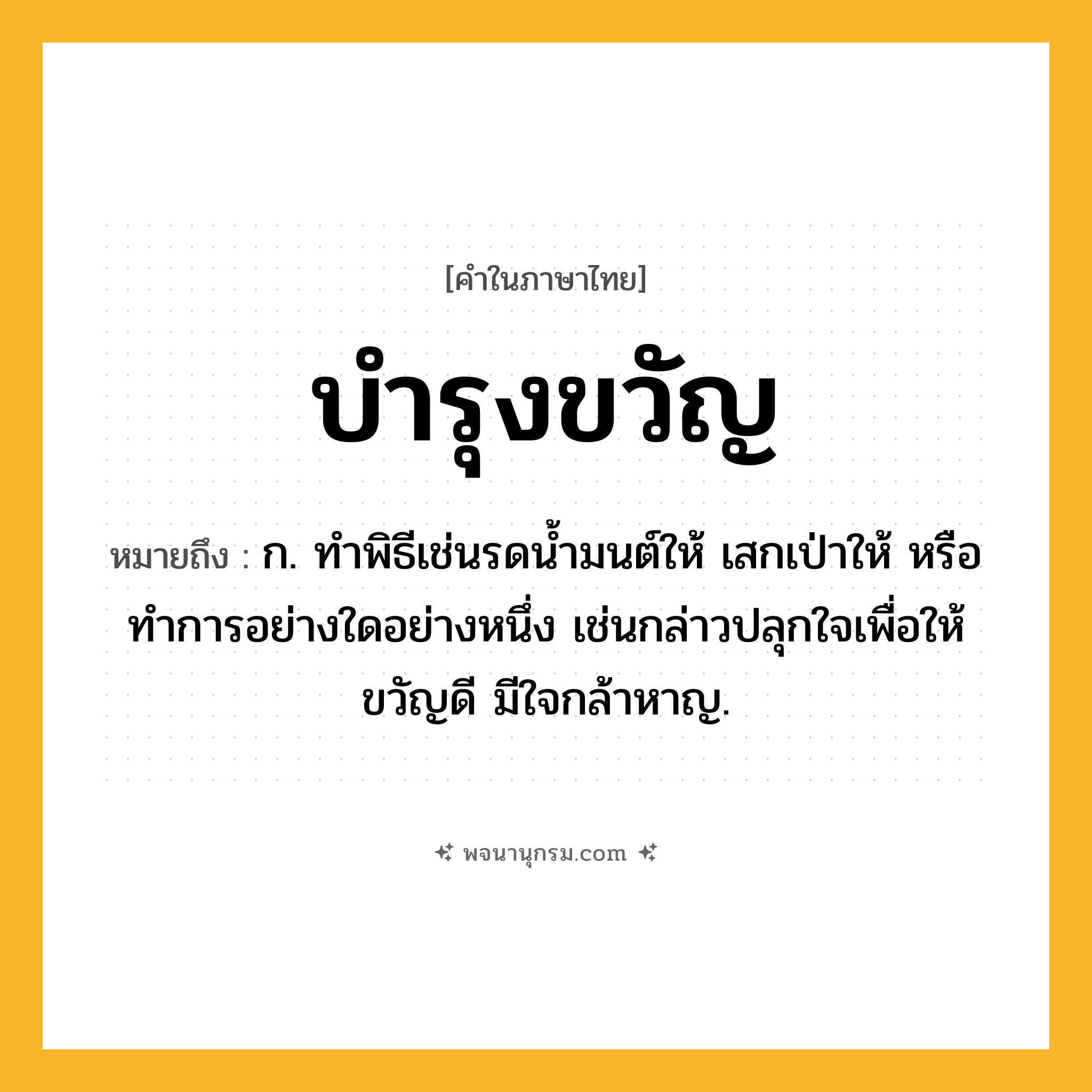บำรุงขวัญ ความหมาย หมายถึงอะไร?, คำในภาษาไทย บำรุงขวัญ หมายถึง ก. ทําพิธีเช่นรดนํ้ามนต์ให้ เสกเป่าให้ หรือทําการอย่างใดอย่างหนึ่ง เช่นกล่าวปลุกใจเพื่อให้ขวัญดี มีใจกล้าหาญ.