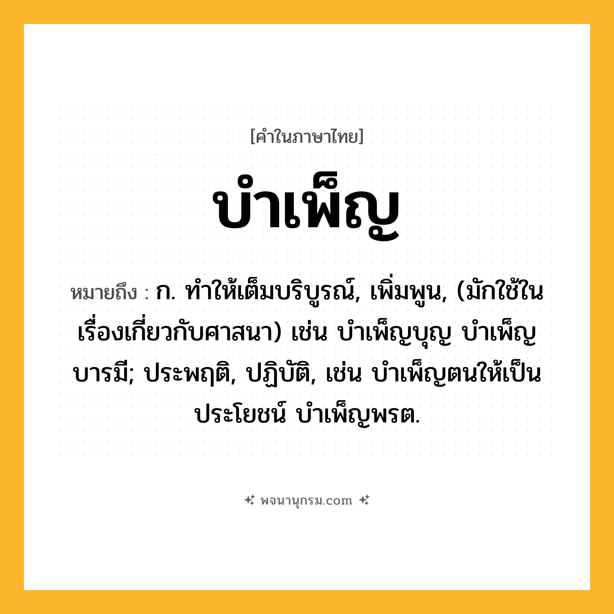 บำเพ็ญ ความหมาย หมายถึงอะไร?, คำในภาษาไทย บำเพ็ญ หมายถึง ก. ทําให้เต็มบริบูรณ์, เพิ่มพูน, (มักใช้ในเรื่องเกี่ยวกับศาสนา) เช่น บําเพ็ญบุญ บําเพ็ญบารมี; ประพฤติ, ปฏิบัติ, เช่น บําเพ็ญตนให้เป็นประโยชน์ บําเพ็ญพรต.