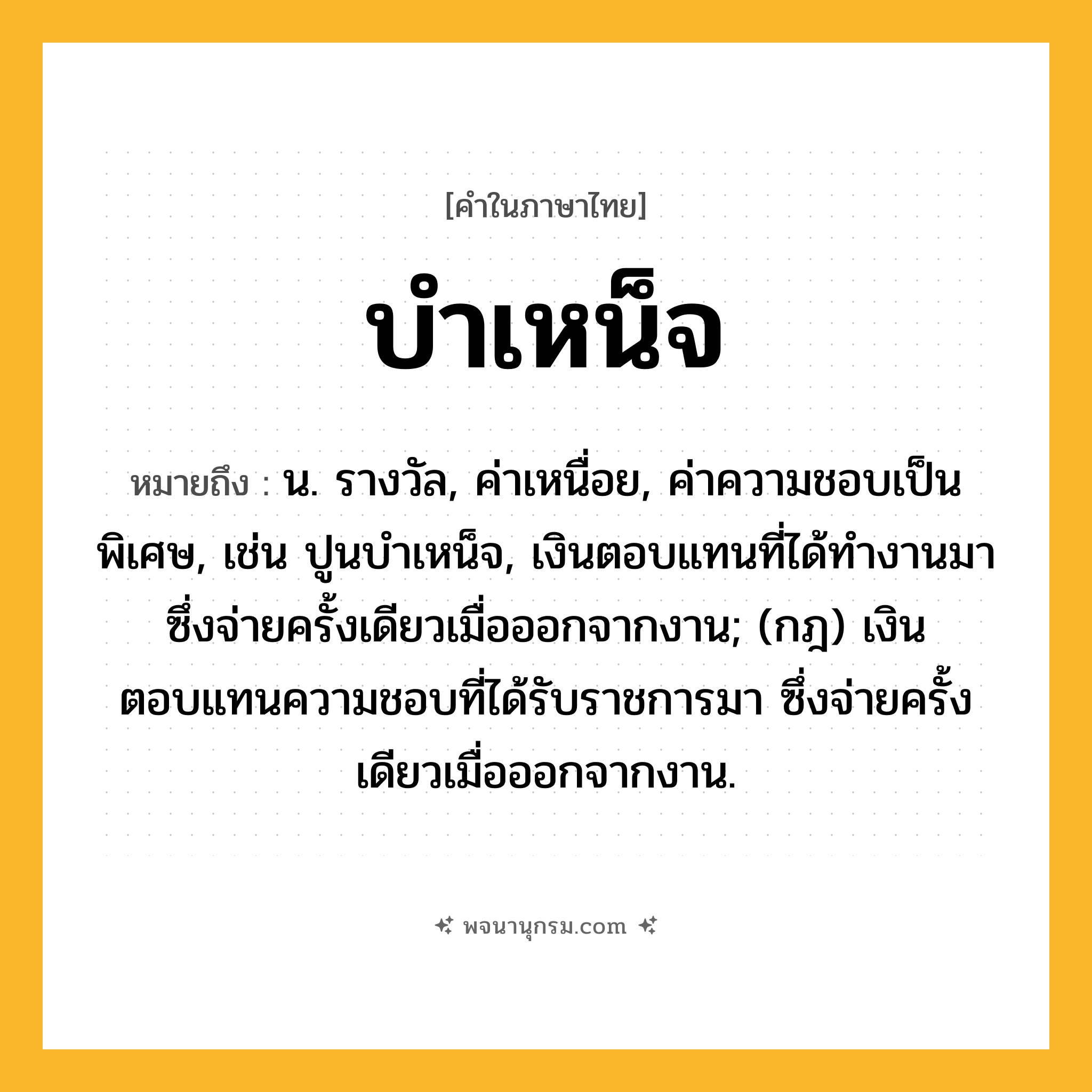 บำเหน็จ ความหมาย หมายถึงอะไร?, คำในภาษาไทย บำเหน็จ หมายถึง น. รางวัล, ค่าเหนื่อย, ค่าความชอบเป็นพิเศษ, เช่น ปูนบําเหน็จ, เงินตอบแทนที่ได้ทํางานมา ซึ่งจ่ายครั้งเดียวเมื่อออกจากงาน; (กฎ) เงินตอบแทนความชอบที่ได้รับราชการมา ซึ่งจ่ายครั้งเดียวเมื่อออกจากงาน.