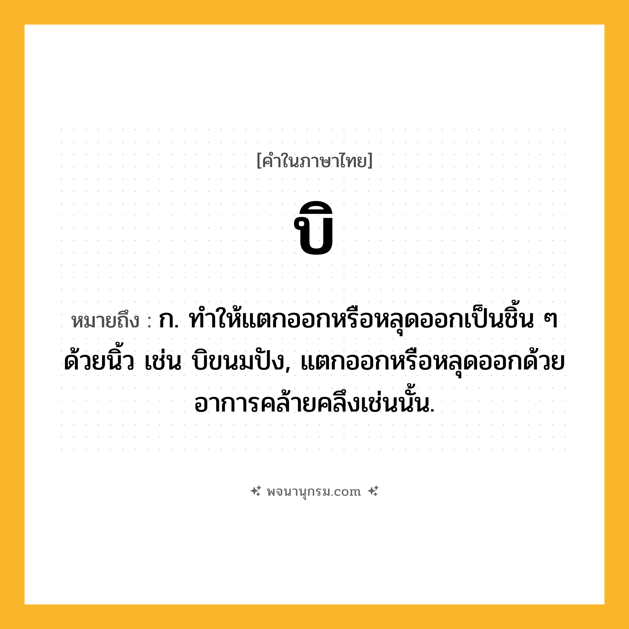บิ ความหมาย หมายถึงอะไร?, คำในภาษาไทย บิ หมายถึง ก. ทําให้แตกออกหรือหลุดออกเป็นชิ้น ๆ ด้วยนิ้ว เช่น บิขนมปัง, แตกออกหรือหลุดออกด้วยอาการคล้ายคลึงเช่นนั้น.