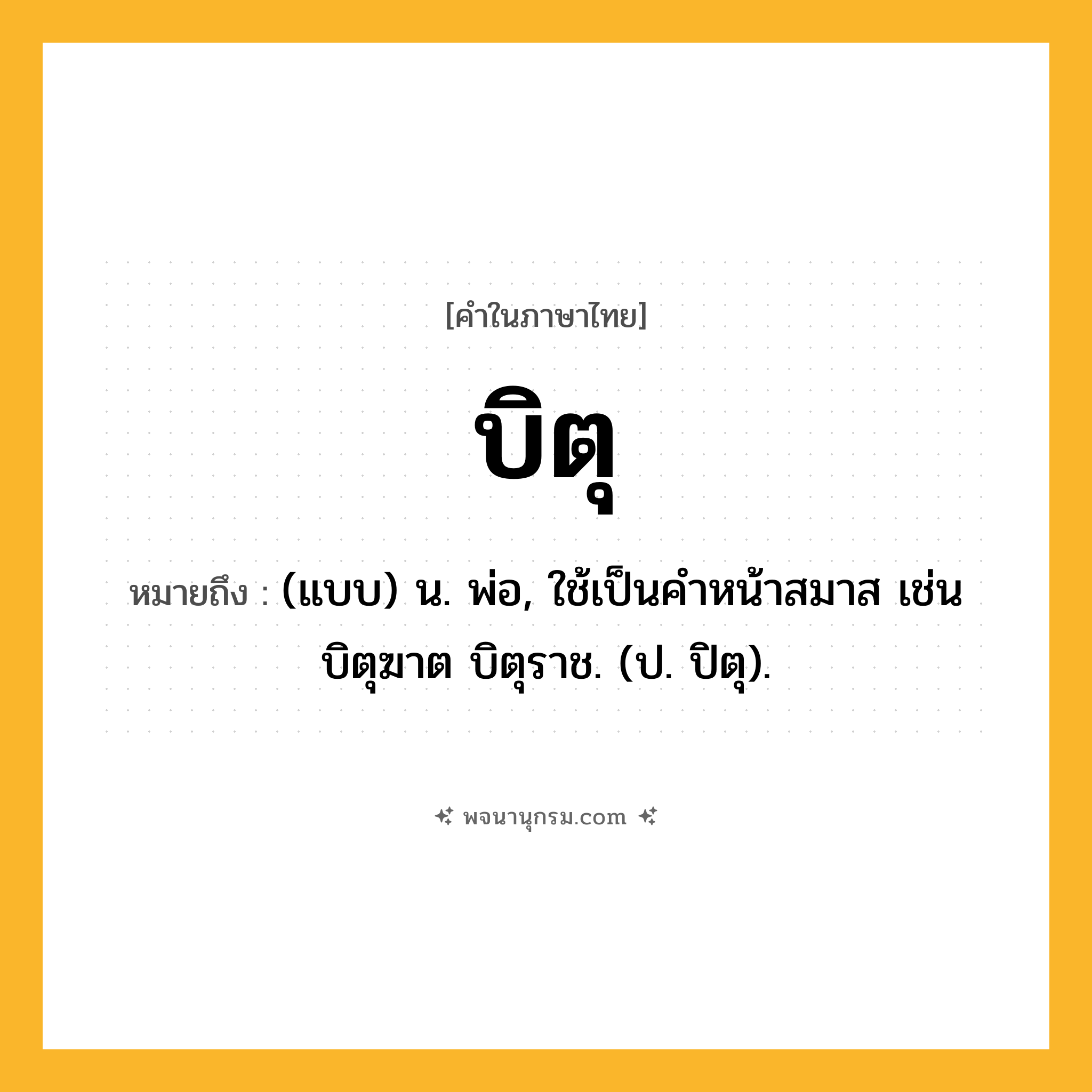 บิตุ ความหมาย หมายถึงอะไร?, คำในภาษาไทย บิตุ หมายถึง (แบบ) น. พ่อ, ใช้เป็นคําหน้าสมาส เช่น บิตุฆาต บิตุราช. (ป. ปิตุ).