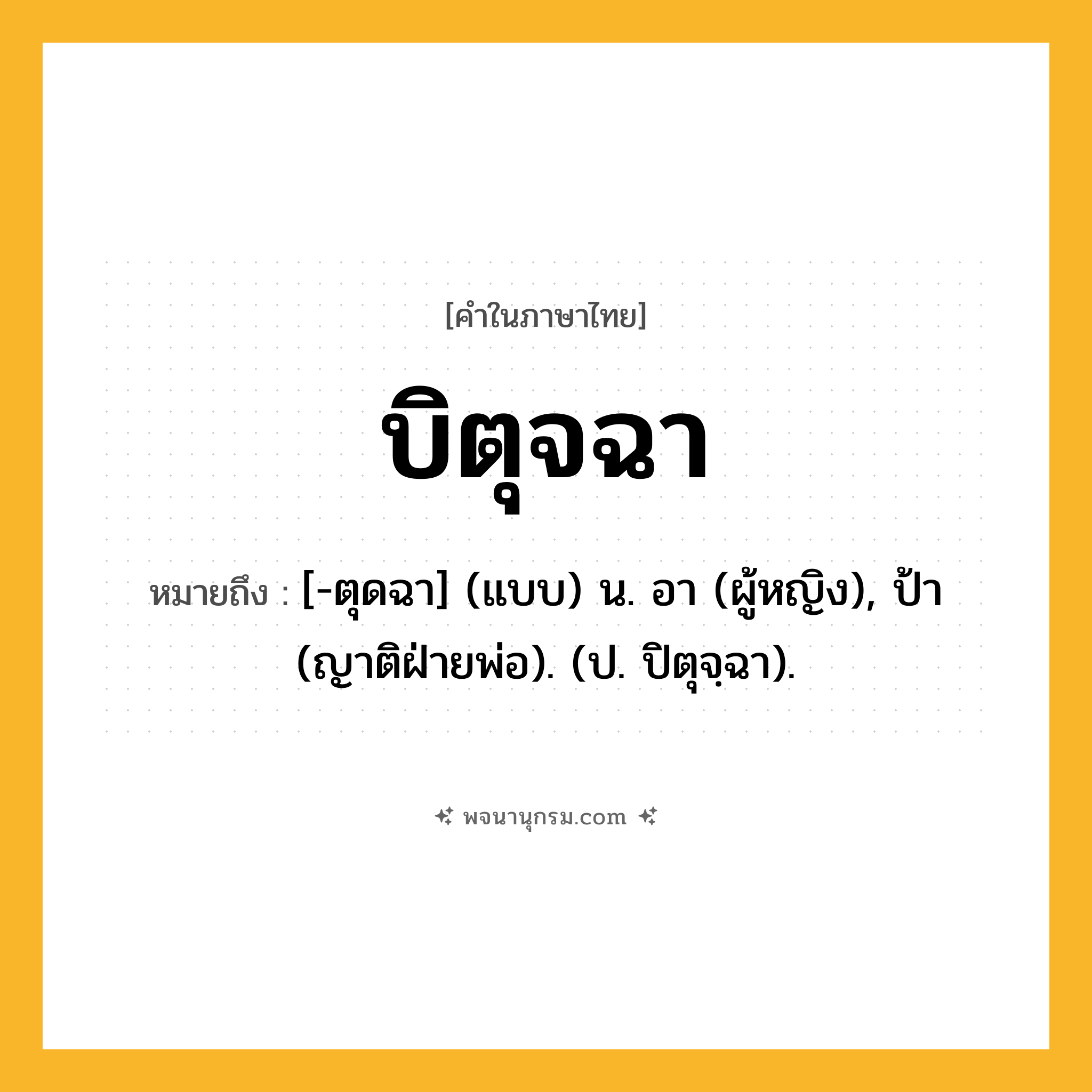 บิตุจฉา ความหมาย หมายถึงอะไร?, คำในภาษาไทย บิตุจฉา หมายถึง [-ตุดฉา] (แบบ) น. อา (ผู้หญิง), ป้า (ญาติฝ่ายพ่อ). (ป. ปิตุจฺฉา).
