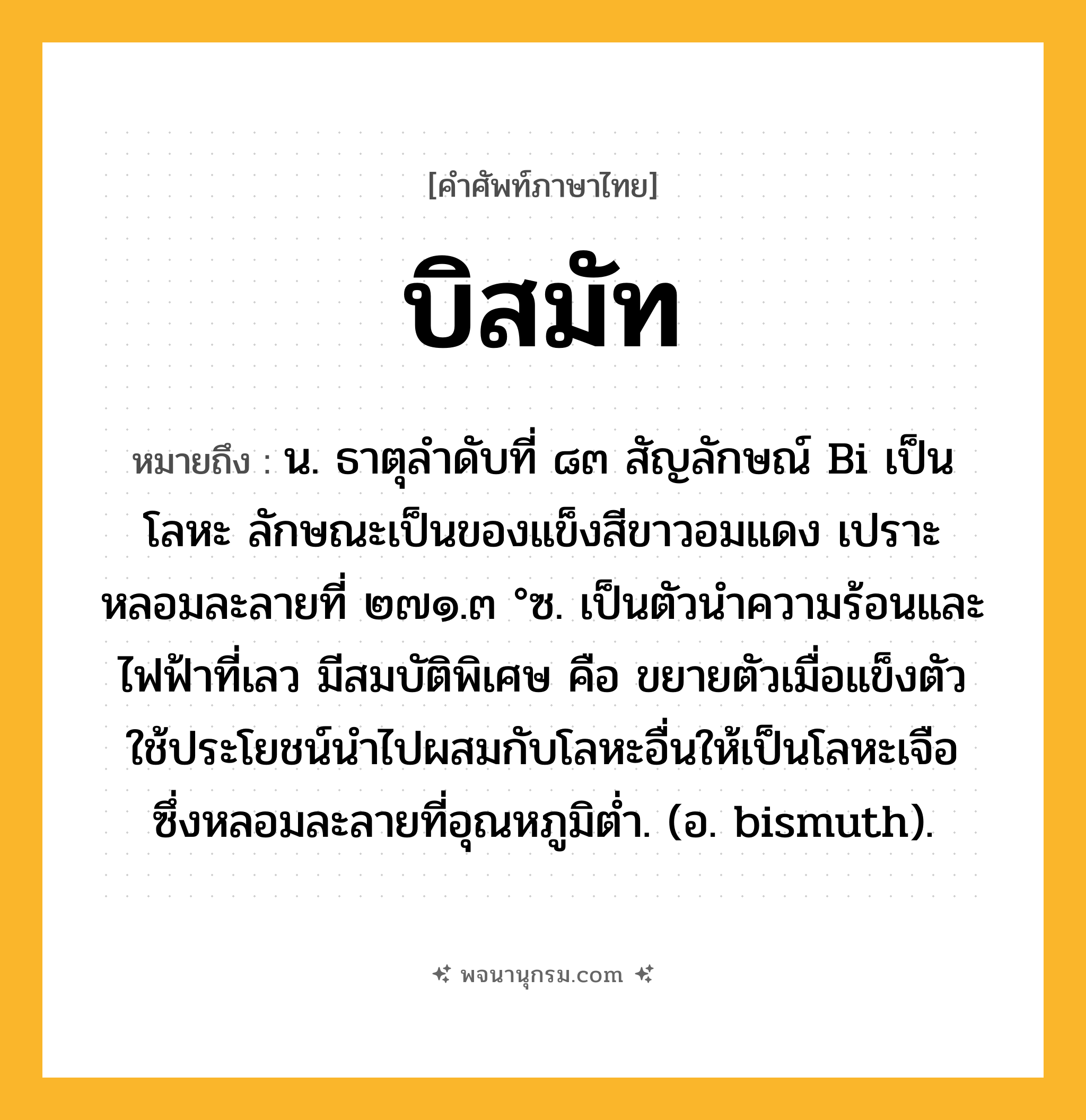 บิสมัท ความหมาย หมายถึงอะไร?, คำในภาษาไทย บิสมัท หมายถึง น. ธาตุลําดับที่ ๘๓ สัญลักษณ์ Bi เป็นโลหะ ลักษณะเป็นของแข็งสีขาวอมแดง เปราะ หลอมละลายที่ ๒๗๑.๓ °ซ. เป็นตัวนําความร้อนและไฟฟ้าที่เลว มีสมบัติพิเศษ คือ ขยายตัวเมื่อแข็งตัว ใช้ประโยชน์นําไปผสมกับโลหะอื่นให้เป็นโลหะเจือ ซึ่งหลอมละลายที่อุณหภูมิตํ่า. (อ. bismuth).