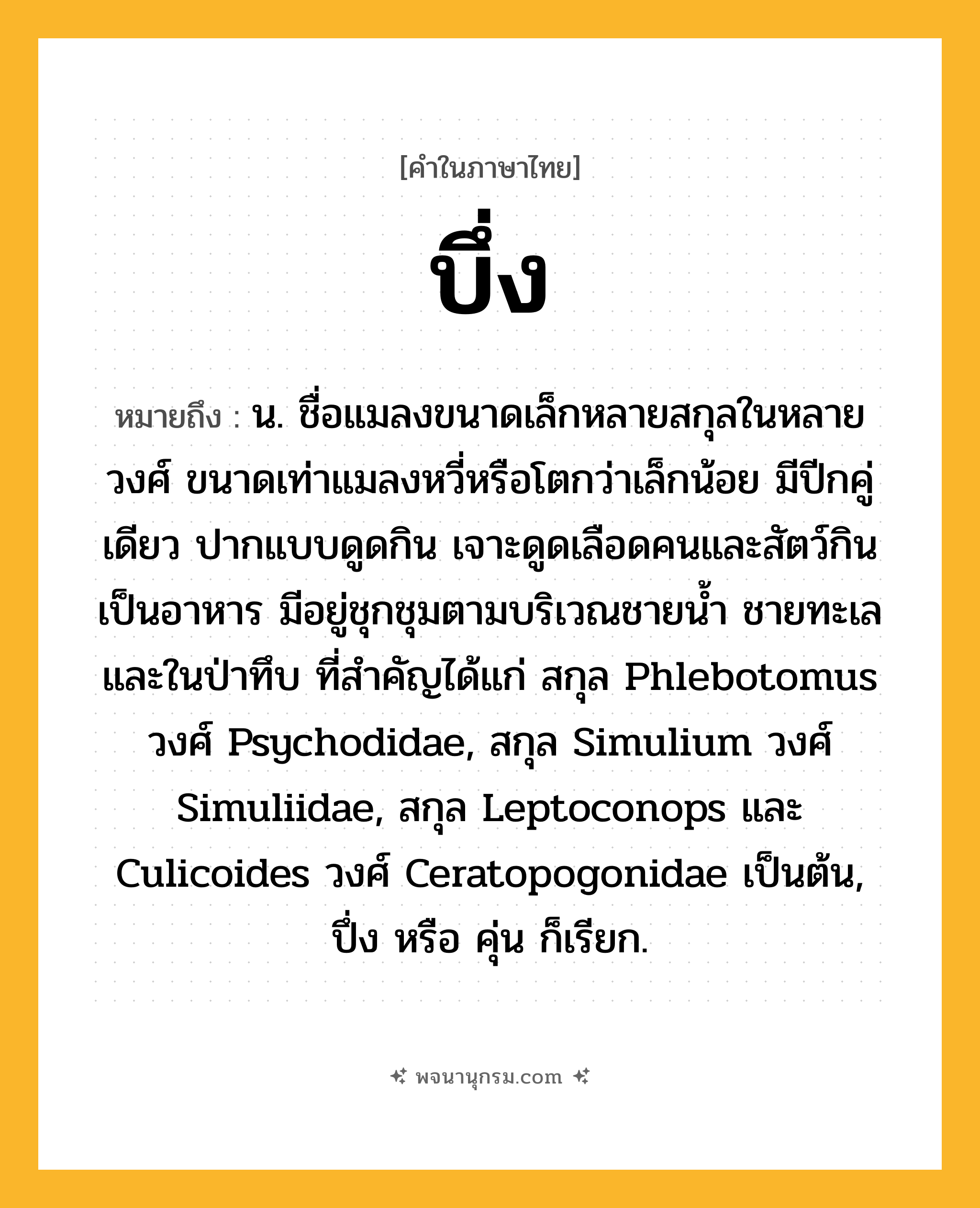บึ่ง ความหมาย หมายถึงอะไร?, คำในภาษาไทย บึ่ง หมายถึง น. ชื่อแมลงขนาดเล็กหลายสกุลในหลายวงศ์ ขนาดเท่าแมลงหวี่หรือโตกว่าเล็กน้อย มีปีกคู่เดียว ปากแบบดูดกิน เจาะดูดเลือดคนและสัตว์กินเป็นอาหาร มีอยู่ชุกชุมตามบริเวณชายนํ้า ชายทะเล และในป่าทึบ ที่สําคัญได้แก่ สกุล Phlebotomus วงศ์ Psychodidae, สกุล Simulium วงศ์ Simuliidae, สกุล Leptoconops และ Culicoides วงศ์ Ceratopogonidae เป็นต้น, ปึ่ง หรือ คุ่น ก็เรียก.