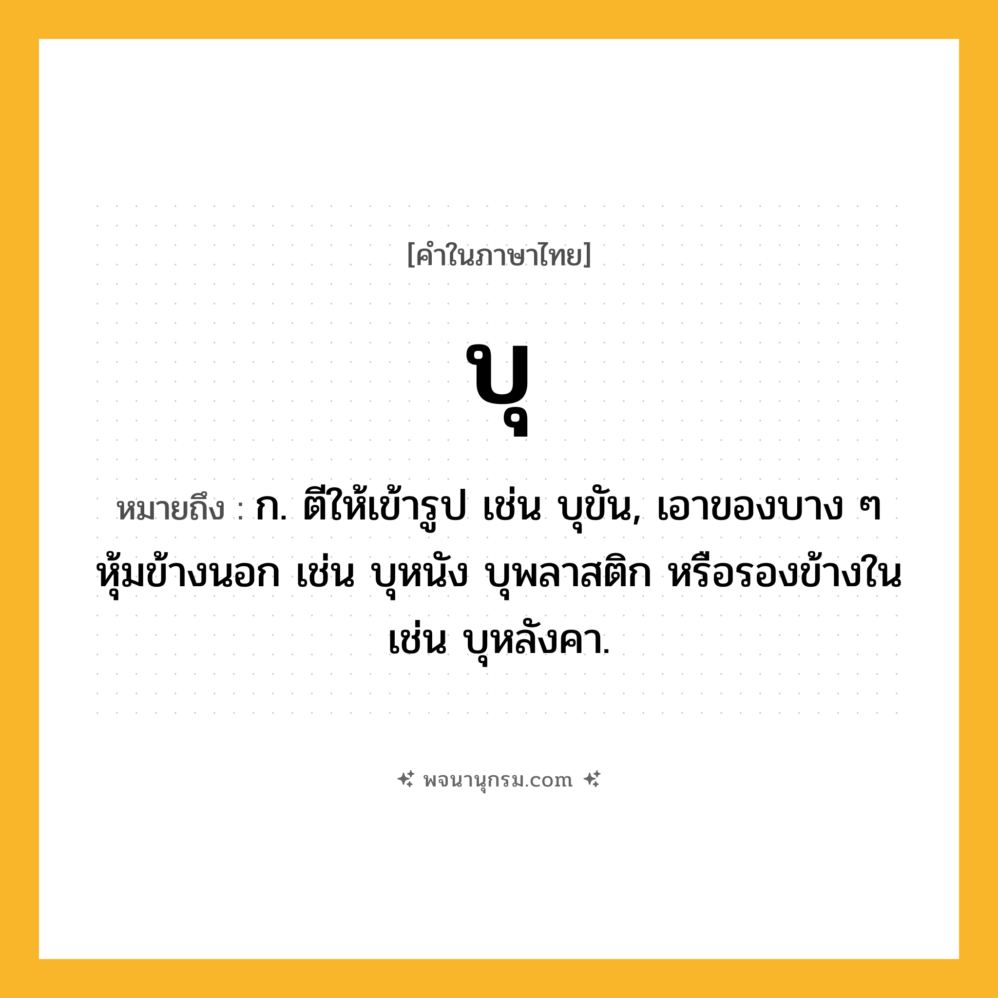 บุ ความหมาย หมายถึงอะไร?, คำในภาษาไทย บุ หมายถึง ก. ตีให้เข้ารูป เช่น บุขัน, เอาของบาง ๆ หุ้มข้างนอก เช่น บุหนัง บุพลาสติก หรือรองข้างใน เช่น บุหลังคา.