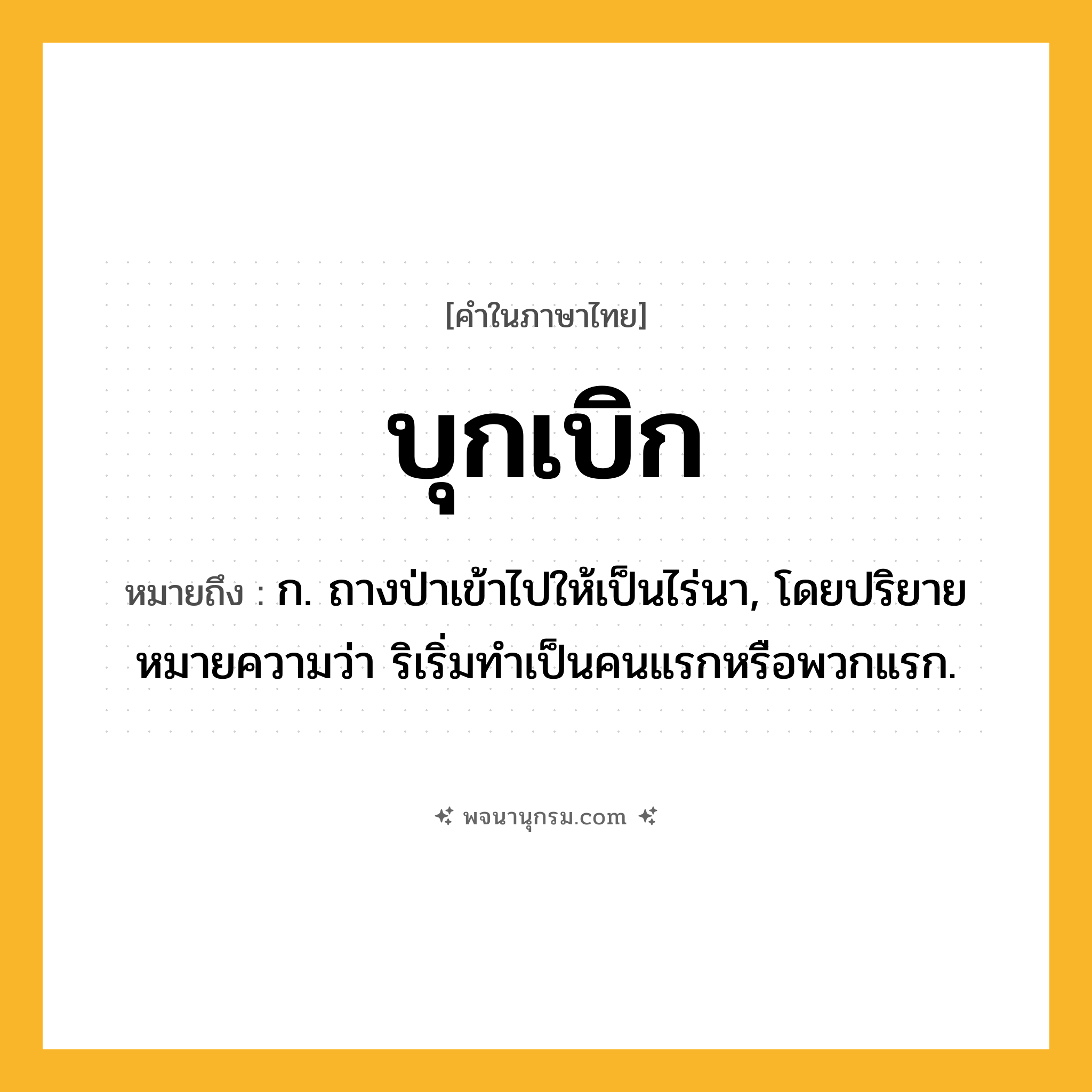 บุกเบิก ความหมาย หมายถึงอะไร?, คำในภาษาไทย บุกเบิก หมายถึง ก. ถางป่าเข้าไปให้เป็นไร่นา, โดยปริยายหมายความว่า ริเริ่มทําเป็นคนแรกหรือพวกแรก.