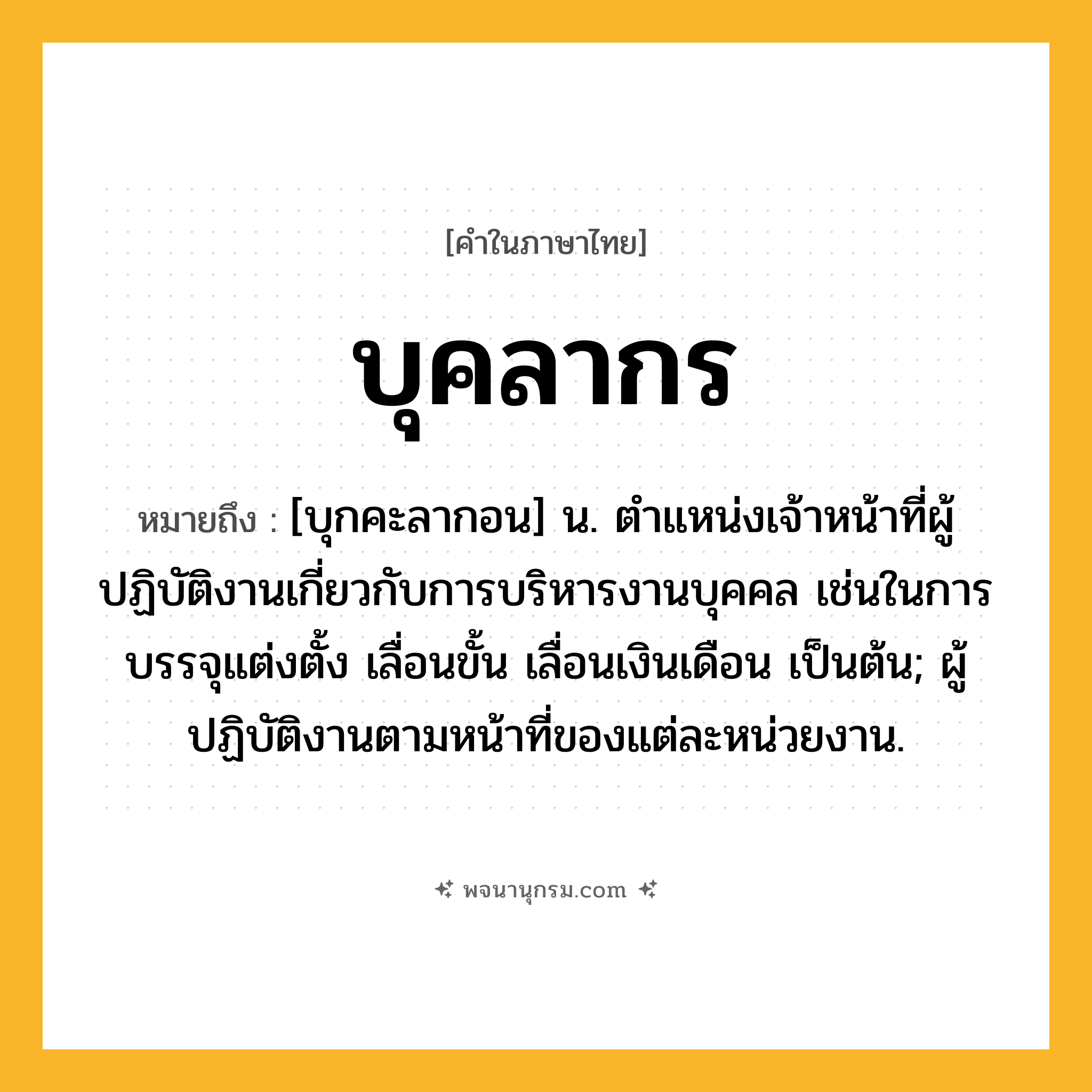 บุคลากร ความหมาย หมายถึงอะไร?, คำในภาษาไทย บุคลากร หมายถึง [บุกคะลากอน] น. ตําแหน่งเจ้าหน้าที่ผู้ปฏิบัติงานเกี่ยวกับการบริหารงานบุคคล เช่นในการบรรจุแต่งตั้ง เลื่อนขั้น เลื่อนเงินเดือน เป็นต้น; ผู้ปฏิบัติงานตามหน้าที่ของแต่ละหน่วยงาน.