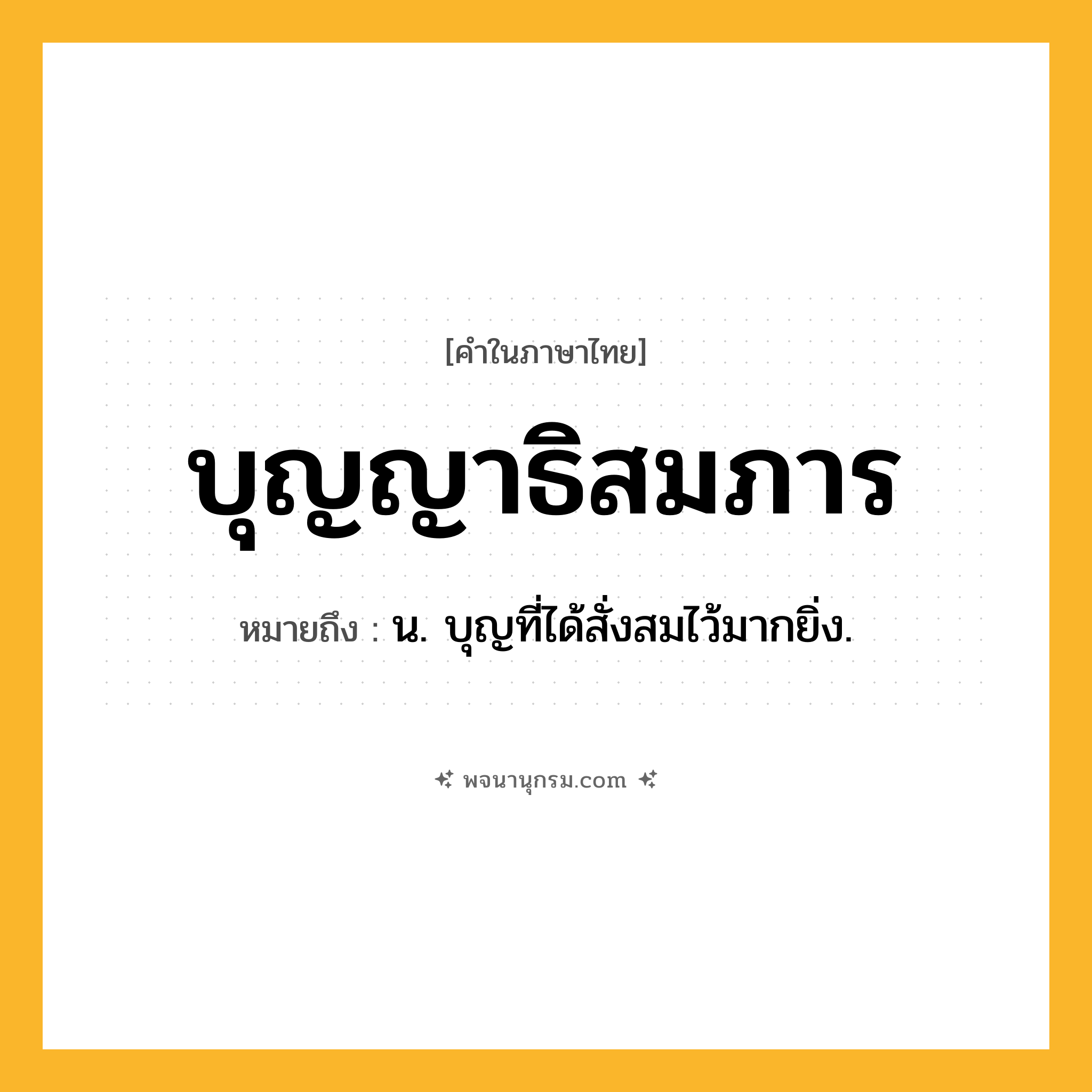 บุญญาธิสมภาร ความหมาย หมายถึงอะไร?, คำในภาษาไทย บุญญาธิสมภาร หมายถึง น. บุญที่ได้สั่งสมไว้มากยิ่ง.