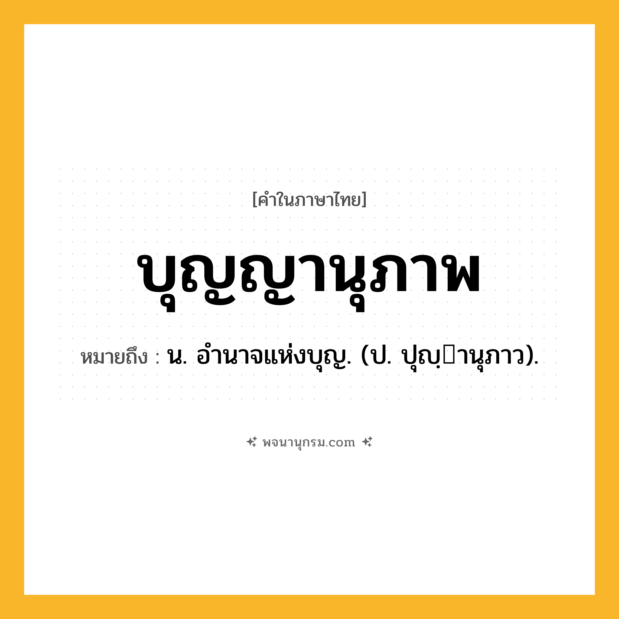 บุญญานุภาพ ความหมาย หมายถึงอะไร?, คำในภาษาไทย บุญญานุภาพ หมายถึง น. อํานาจแห่งบุญ. (ป. ปุญฺานุภาว).