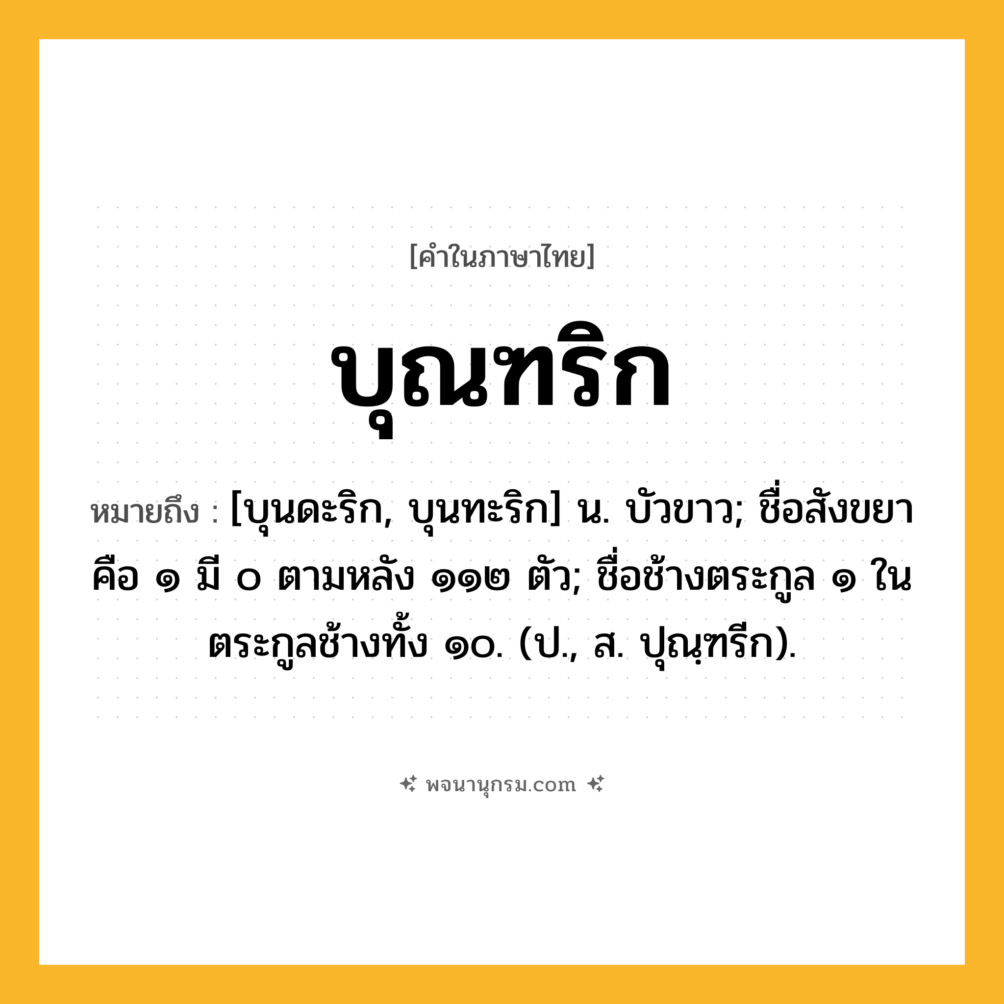 บุณฑริก ความหมาย หมายถึงอะไร?, คำในภาษาไทย บุณฑริก หมายถึง [บุนดะริก, บุนทะริก] น. บัวขาว; ชื่อสังขยา คือ ๑ มี ๐ ตามหลัง ๑๑๒ ตัว; ชื่อช้างตระกูล ๑ ในตระกูลช้างทั้ง ๑๐. (ป., ส. ปุณฺฑรีก).