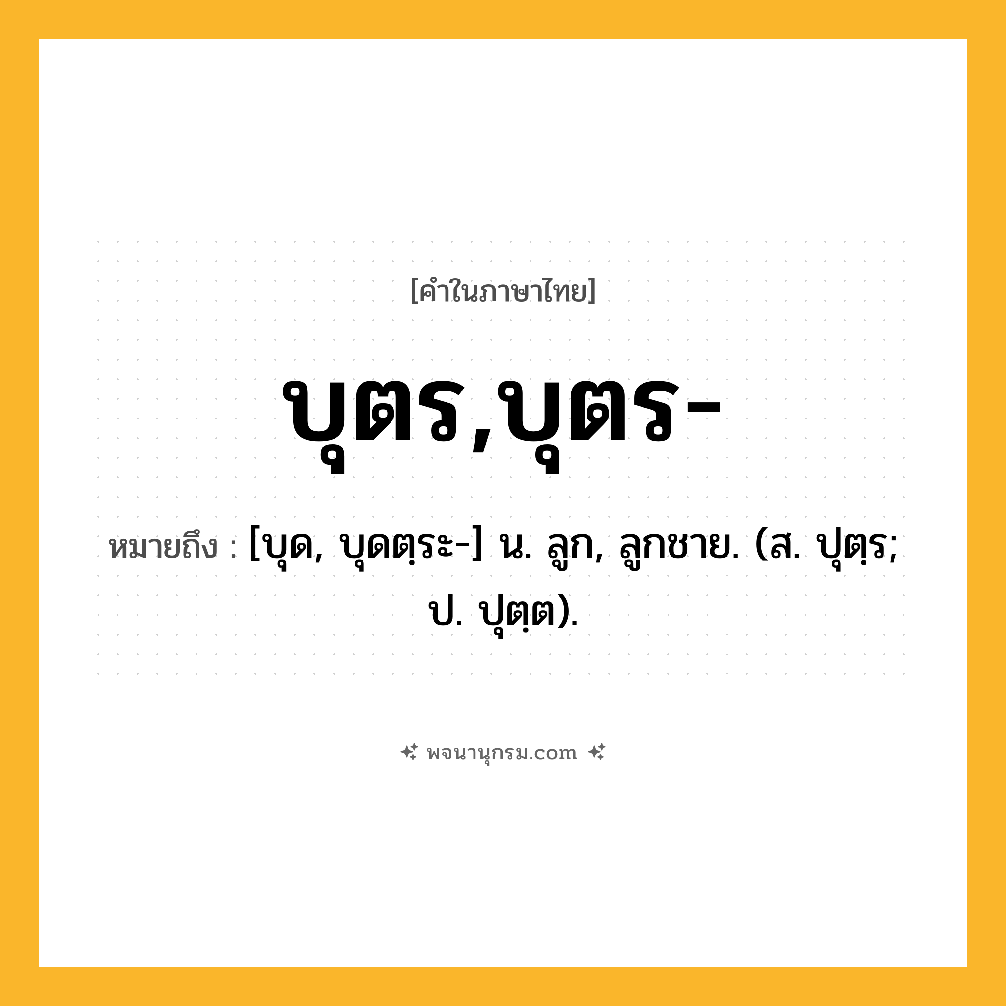 บุตร,บุตร- ความหมาย หมายถึงอะไร?, คำในภาษาไทย บุตร,บุตร- หมายถึง [บุด, บุดตฺระ-] น. ลูก, ลูกชาย. (ส. ปุตฺร; ป. ปุตฺต).