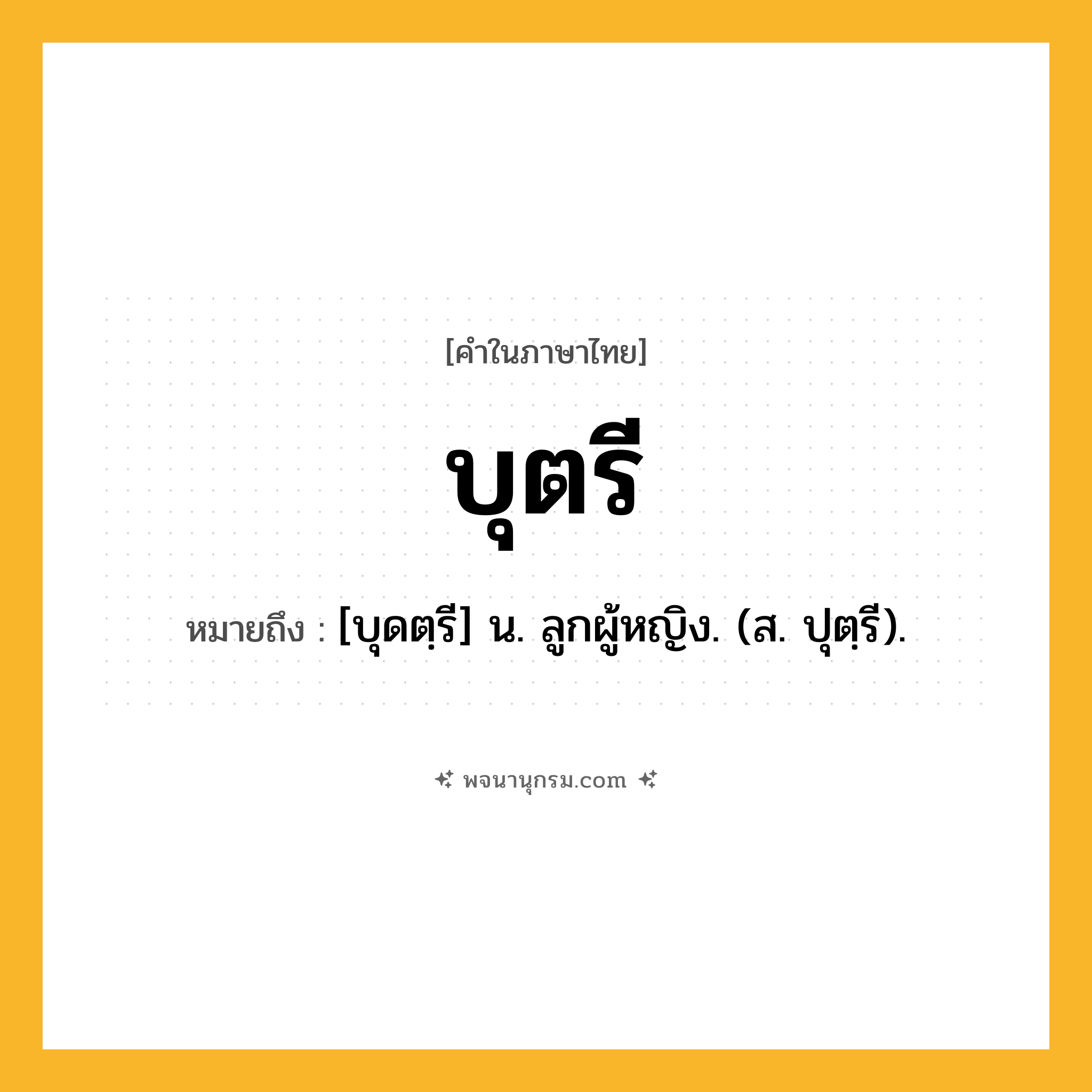 บุตรี ความหมาย หมายถึงอะไร?, คำในภาษาไทย บุตรี หมายถึง [บุดตฺรี] น. ลูกผู้หญิง. (ส. ปุตฺรี).