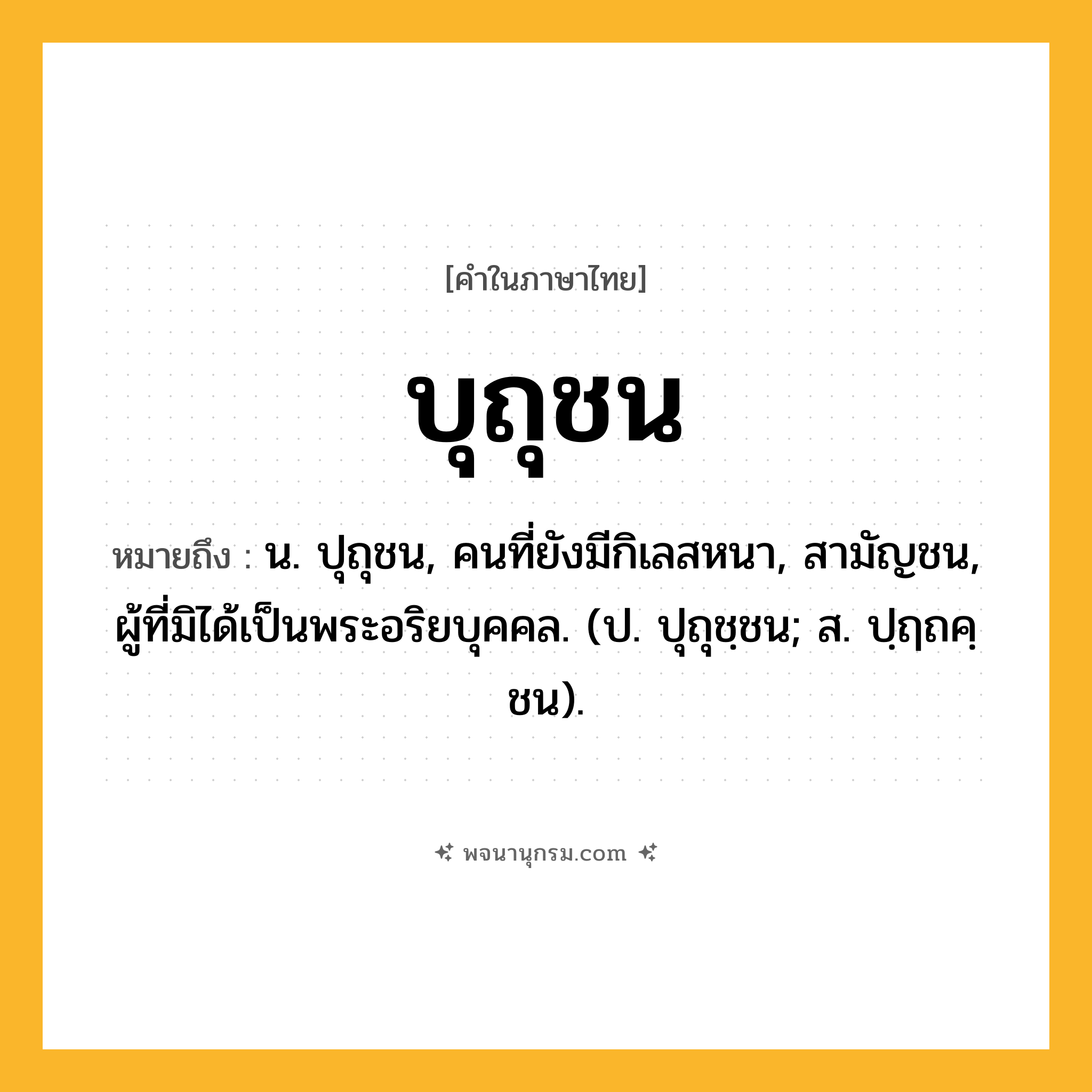 บุถุชน ความหมาย หมายถึงอะไร?, คำในภาษาไทย บุถุชน หมายถึง น. ปุถุชน, คนที่ยังมีกิเลสหนา, สามัญชน, ผู้ที่มิได้เป็นพระอริยบุคคล. (ป. ปุถุชฺชน; ส. ปฺฤถคฺชน).