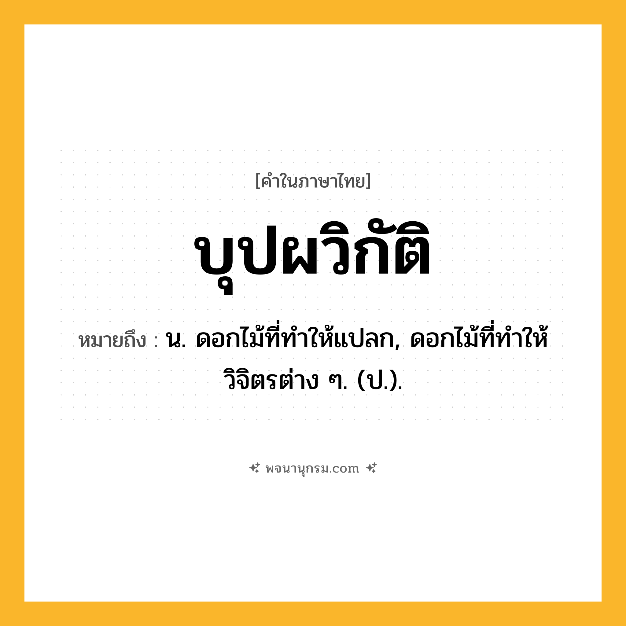 บุปผวิกัติ ความหมาย หมายถึงอะไร?, คำในภาษาไทย บุปผวิกัติ หมายถึง น. ดอกไม้ที่ทําให้แปลก, ดอกไม้ที่ทําให้วิจิตรต่าง ๆ. (ป.).