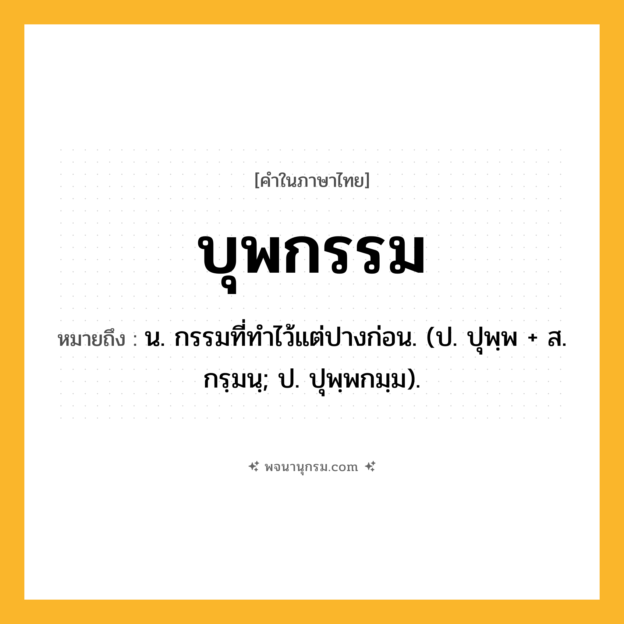 บุพกรรม ความหมาย หมายถึงอะไร?, คำในภาษาไทย บุพกรรม หมายถึง น. กรรมที่ทําไว้แต่ปางก่อน. (ป. ปุพฺพ + ส. กรฺมนฺ; ป. ปุพฺพกมฺม).