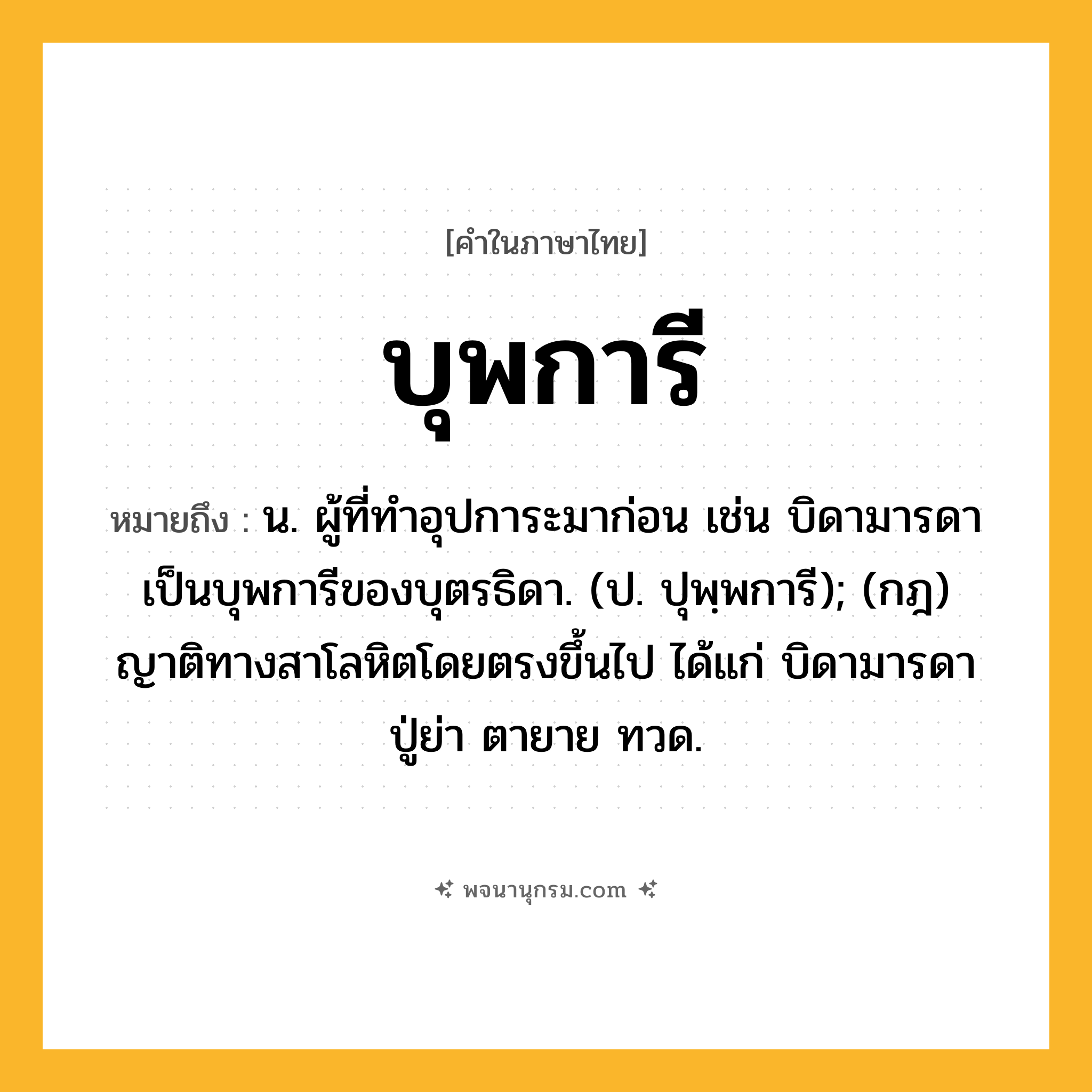 บุพการี ความหมาย หมายถึงอะไร?, คำในภาษาไทย บุพการี หมายถึง น. ผู้ที่ทําอุปการะมาก่อน เช่น บิดามารดาเป็นบุพการีของบุตรธิดา. (ป. ปุพฺพการี); (กฎ) ญาติทางสาโลหิตโดยตรงขึ้นไป ได้แก่ บิดามารดา ปู่ย่า ตายาย ทวด.