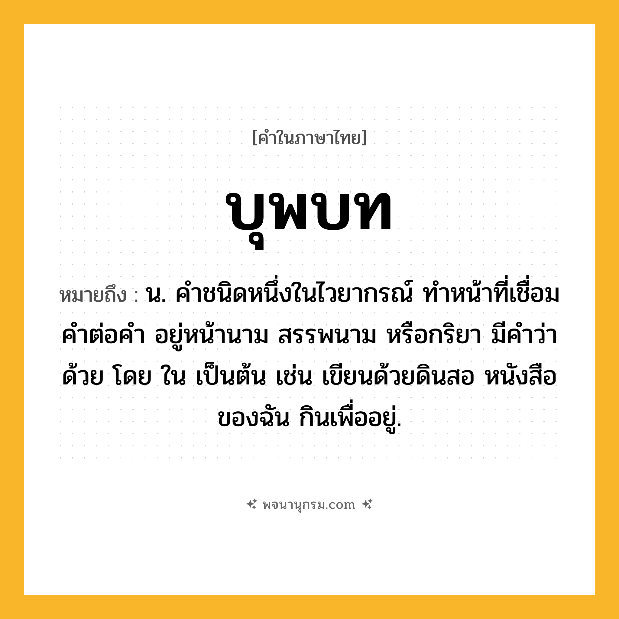 บุพบท ความหมาย หมายถึงอะไร?, คำในภาษาไทย บุพบท หมายถึง น. คําชนิดหนึ่งในไวยากรณ์ ทําหน้าที่เชื่อมคําต่อคํา อยู่หน้านาม สรรพนาม หรือกริยา มีคําว่า ด้วย โดย ใน เป็นต้น เช่น เขียนด้วยดินสอ หนังสือของฉัน กินเพื่ออยู่.