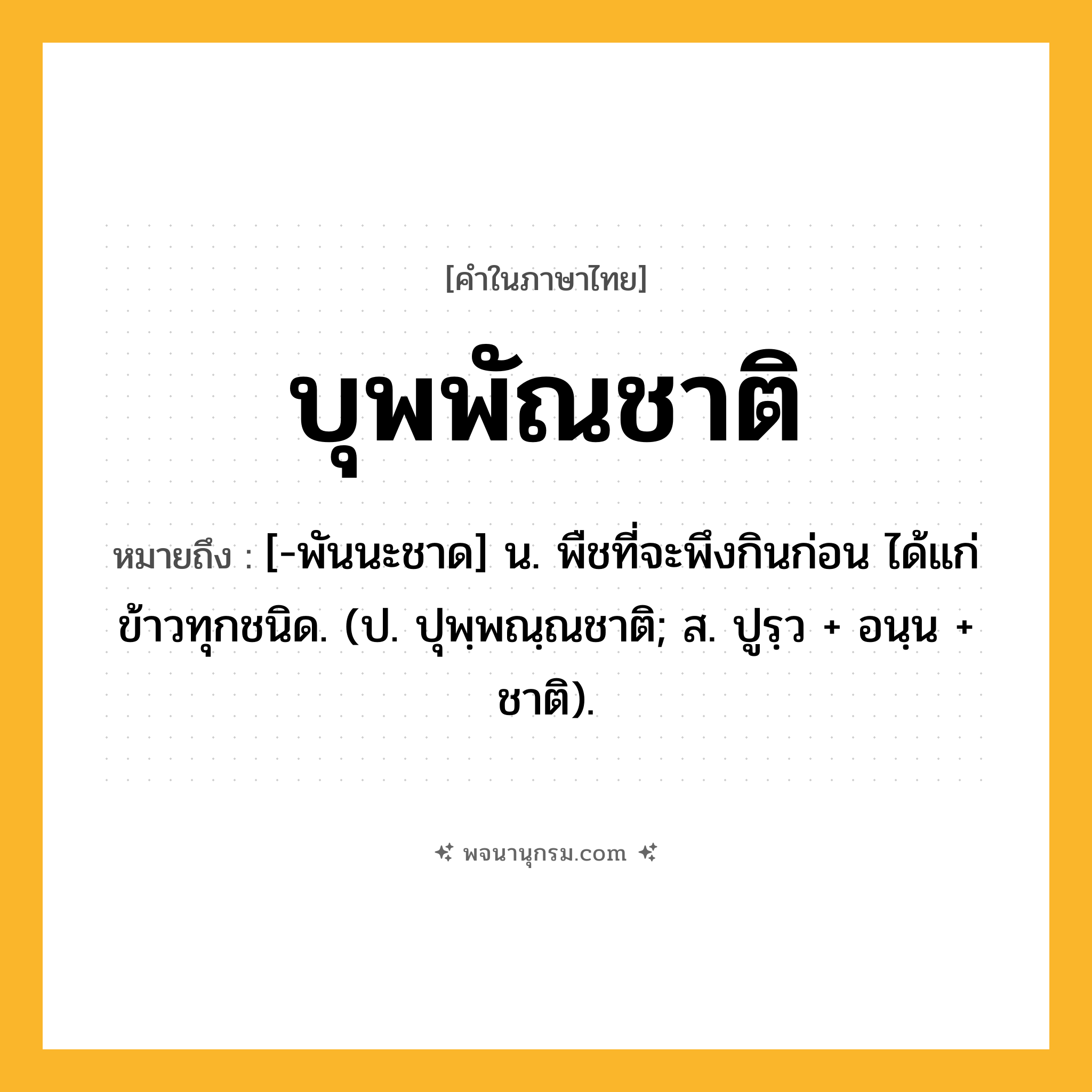 บุพพัณชาติ ความหมาย หมายถึงอะไร?, คำในภาษาไทย บุพพัณชาติ หมายถึง [-พันนะชาด] น. พืชที่จะพึงกินก่อน ได้แก่ข้าวทุกชนิด. (ป. ปุพฺพณฺณชาติ; ส. ปูรฺว + อนฺน + ชาติ).