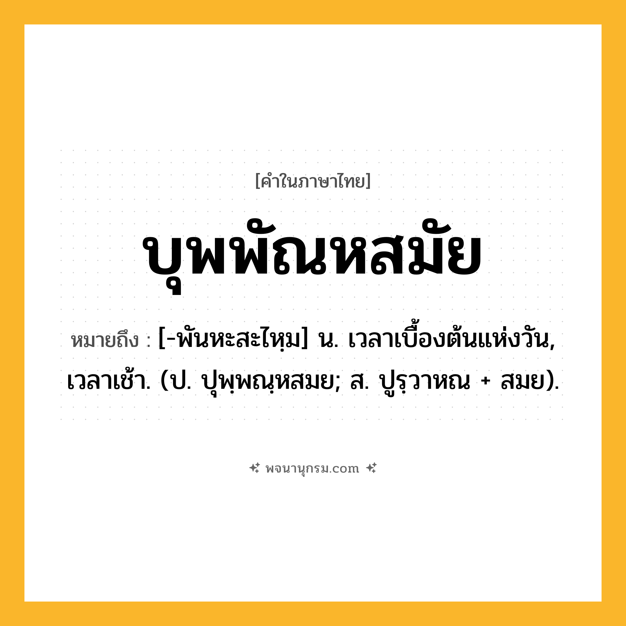 บุพพัณหสมัย ความหมาย หมายถึงอะไร?, คำในภาษาไทย บุพพัณหสมัย หมายถึง [-พันหะสะไหฺม] น. เวลาเบื้องต้นแห่งวัน, เวลาเช้า. (ป. ปุพฺพณฺหสมย; ส. ปูรฺวาหณ + สมย).